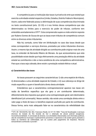 362 | Curso de Direito Tributário
A competência para a instituição das taxas é privativa do ente que estatal que
exercita a atividade estatal respectiva (União, Estados, Distrito Federal e Municípios).
Assim, cada ente federado possui a delimitação de suas competências discriminada
no texto constitucional (arts. 22-33) e é nos limites dessa competência que são
determinados os limites para o exercício do poder de tributar, conforme tem
entendido acertadamente o STF20. Esta compreensão supera a visão anterior exposta
por Rubens Gomes de Sousa de que as taxas eram tributos de competência comum
entre os diversos entes tributantes.
Não há, contudo, como falar em bitributação no caso das taxas desde que
estas correspondam a serviços diversos, prestados por entes tributantes diversos.
Assim, o mesmo tipo de atividade dirigido ao contribuinte pode originar mais de uma
taxa, no entender de Bernardo Ribeiro de Moraes. Ao que acrescentamos que esta
possibilidade existe desde que haja efetivamente uma prestação efetiva da atividade
estatal ao contribuinte e não a mera existência de uma competência administrativa.
Para que a taxa seja cobrada, deve existir a prestação estatal efetiva e atual.
e) Característica das taxas
As taxas possuem as seguintes características: i) são uma espécie de tributo;
ii) direcionadas a uma atividade especial do Estado; e iii) sua cobrança se dirige de
modo específico a quem é beneficiário direto desta atividade.
Entendemos que a característica contraprestacional aparece nas taxas em
razão do benefício específico que ela gera a um contribuinte determinado,
diferentemente dos impostos que geram uma contraprestação geral, sem destinatário
identificável (uti universalis). Nesse sentido, não existe uma correlação direta entre o
valor pago a título de taxa e o benefício especial usufruído por parte do contribuinte.
Dessa forma, seria mais adequado falar-se na característica da referibilidade das
20
STF, RE 100.033/RS, Rel. Min. Francisco Rezek, DJ 27-10-1983: “Taxa de fiscalização e serviços
diversos do Estado do Rio Grande do Sul e obtenção de alvará policial (exigência).
Inconstitucionalidade. A concessão de alvarás, e as atividades relacionadas com diversões publicas,
são de competência municipal. O policiamento preventivo e repressivo e de caráter geral, prestado a
todos os membros da coletividade, que os custeia pelo pagamento de impostos. Recurso
extraordinário conhecido e provido”.
 