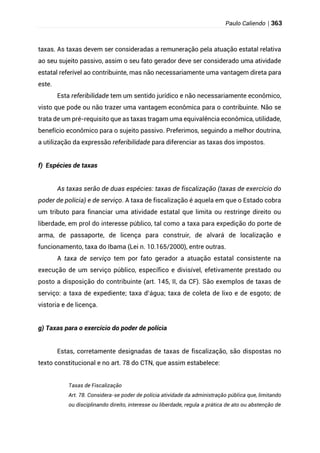 Paulo Caliendo | 363
taxas. As taxas devem ser consideradas a remuneração pela atuação estatal relativa
ao seu sujeito passivo, assim o seu fato gerador deve ser considerado uma atividade
estatal referível ao contribuinte, mas não necessariamente uma vantagem direta para
este.
Esta referibilidade tem um sentido jurídico e não necessariamente econômico,
visto que pode ou não trazer uma vantagem econômica para o contribuinte. Não se
trata de um pré-requisito que as taxas tragam uma equivalência econômica, utilidade,
benefício econômico para o sujeito passivo. Preferimos, seguindo a melhor doutrina,
a utilização da expressão referibilidade para diferenciar as taxas dos impostos.
f) Espécies de taxas
As taxas serão de duas espécies: taxas de fiscalização (taxas de exercício do
poder de polícia) e de serviço. A taxa de fiscalização é aquela em que o Estado cobra
um tributo para financiar uma atividade estatal que limita ou restringe direito ou
liberdade, em prol do interesse público, tal como a taxa para expedição do porte de
arma, de passaporte, de licença para construir, de alvará de localização e
funcionamento, taxa do Ibama (Lei n. 10.165/2000), entre outras.
A taxa de serviço tem por fato gerador a atuação estatal consistente na
execução de um serviço público, específico e divisível, efetivamente prestado ou
posto a disposição do contribuinte (art. 145, II, da CF). São exemplos de taxas de
serviço: a taxa de expediente; taxa d’água; taxa de coleta de lixo e de esgoto; de
vistoria e de licença.
g) Taxas para o exercício do poder de polícia
Estas, corretamente designadas de taxas de fiscalização, são dispostas no
texto constitucional e no art. 78 do CTN, que assim estabelece:
Taxas de Fiscalização
Art. 78. Considera-se poder de polícia atividade da administração pública que, limitando
ou disciplinando direito, interesse ou liberdade, regula a prática de ato ou abstenção de
 