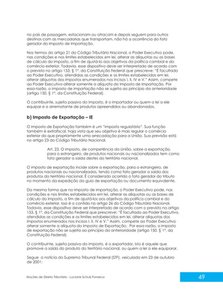 49
Noções de Direito Tributário - Luciane Schulz Fonseca
no país de passagem, estacionam ou atracam e depois seguem para outros
destinos com as mercadorias que transportam, não há a ocorrência do fato
gerador do Imposto de Importação.
Nos termos do artigo 21 do Código Tributário Nacional, o Poder Executivo pode,
nas condições e nos limites estabelecidos em lei, alterar as alíquotas ou as bases
de cálculo do imposto, a fim de ajustá-lo aos objetivos da política cambial e do
comércio exterior. Todavia, esse dispositivo deve ser interpretado de acordo com
o previsto no artigo 153, § 1º, da Constituição Federal que prescreve: “É facultado
ao Poder Executivo, atendidas as condições e os limites estabelecidos em lei,
alterar alíquotas dos impostos enumerados nos incisos I, II, IV e V.” Assim, compete
ao Poder Executivo alterar somente a alíquota do Imposto de Importação. Por
essa razão, o imposto de importação não se sujeita ao princípio da anterioridade
(artigo 150, § 1º, da Constituição Federal).
O contribuinte, sujeito passivo do imposto, é o importador ou quem a lei a ele
equipar e o arrematante de produtos apreendidos ou abandonados.
b) Imposto de Exportação – IE
O Imposto de Exportação também é um “imposto regulatório”. Sua função
também é extrafiscal, haja vista que seu objetivo é mais regular o comércio
exterior do que propriamente uma arrecadação para a União. Sua previsão está
no artigo 23 do Código Tributário Nacional.
Art. 23. O imposto, de competência da União, sobre a exportação,
para o estrangeiro, de produtos nacionais ou nacionalizados tem como
fato gerador a saída destes do território nacional.
O imposto de exportação incide sobre a exportação, para o estrangeiro, de
produtos nacionais ou nacionalizados, tendo como fato gerador a saída dos
produtos do território nacional. É considerado ocorrido o fato gerador do tributo
no momento da expedição da guia de exportação ou documento equivalente.
Da mesma forma que no imposto de importação, o Poder Executivo pode, nas
condições e nos limites estabelecidos em lei, alterar as alíquotas ou as bases de
cálculo do imposto, a fim de ajustá-los aos objetivos da política cambial e do
comércio exterior. Isso é o contido no artigo 26 do Código Tributário Nacional.
Todavia, esse dispositivo deve ser interpretado de acordo com o previsto no artigo
153, § 1º, da Constituição Federal que prescreve: “É facultado ao Poder Executivo,
atendidas as condições e os limites estabelecidos em lei, alterar alíquotas dos
impostos enumerados nos incisos I, II, IV e V.” Assim, compete ao Poder Executivo
alterar somente a alíquota do Imposto de Exportação. Por essa razão, o imposto
de exportação não se sujeita ao princípio da anterioridade (artigo 150, § 1º, da
Constituição Federal).
O contribuinte, sujeito passivo do imposto, é o exportador, isto é aquele que
promove a saída do produto do território nacional, ou quem a lei a ele equiparar.
Segue a notícia do Supremo Tribunal Federal (STF), veiculada em 23 de outubro
de 2001:
 