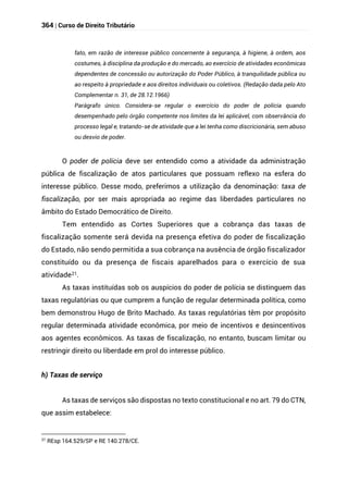 364 | Curso de Direito Tributário
fato, em razão de interesse público concernente à segurança, à higiene, à ordem, aos
costumes, à disciplina da produção e do mercado, ao exercício de atividades econômicas
dependentes de concessão ou autorização do Poder Público, à tranquilidade pública ou
ao respeito à propriedade e aos direitos individuais ou coletivos. (Redação dada pelo Ato
Complementar n. 31, de 28.12.1966)
Parágrafo único. Considera-se regular o exercício do poder de polícia quando
desempenhado pelo órgão competente nos limites da lei aplicável, com observância do
processo legal e, tratando-se de atividade que a lei tenha como discricionária, sem abuso
ou desvio de poder.
O poder de polícia deve ser entendido como a atividade da administração
pública de fiscalização de atos particulares que possuam reflexo na esfera do
interesse público. Desse modo, preferimos a utilização da denominação: taxa de
fiscalização, por ser mais apropriada ao regime das liberdades particulares no
âmbito do Estado Democrático de Direito.
Tem entendido as Cortes Superiores que a cobrança das taxas de
fiscalização somente será devida na presença efetiva do poder de fiscalização
do Estado, não sendo permitida a sua cobrança na ausência de órgão fiscalizador
constituído ou da presença de fiscais aparelhados para o exercício de sua
atividade21.
As taxas instituídas sob os auspícios do poder de polícia se distinguem das
taxas regulatórias ou que cumprem a função de regular determinada política, como
bem demonstrou Hugo de Brito Machado. As taxas regulatórias têm por propósito
regular determinada atividade econômica, por meio de incentivos e desincentivos
aos agentes econômicos. As taxas de fiscalização, no entanto, buscam limitar ou
restringir direito ou liberdade em prol do interesse público.
h) Taxas de serviço
As taxas de serviços são dispostas no texto constitucional e no art. 79 do CTN,
que assim estabelece:
21
REsp 164.529/SP e RE 140.278/CE.
 