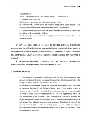 Paulo Caliendo | 365
Taxas de Serviço
Art. 79. Os serviços públicos a que se refere o artigo 77 consideram-se:
I – utilizados pelo contribuinte:
a) efetivamente, quando por ele usufruídos a qualquer título;
b) potencialmente, quando, sendo de utilização compulsória, sejam postos à sua
disposição mediante atividade administrativa em efetivo funcionamento;
II – específicos, quando possam ser destacados em unidades autônomas de intervenção,
de unidade, ou de necessidades públicas;
III – divisíveis, quando suscetíveis de utilização, separadamente, por parte de cada um
dos seus usuários.
O CTN não estabeleceu o conceito de serviços públicos, procedendo
somente uma classificação legal de suas modalidades e características. Assim, o
serviço público pode ser classificado em efetivos ou potenciais, quanto à utilização
pelo contribuinte. Deverá possuir as seguintes características: ser específico e
divisível.
É de enorme serventia a definição do CTN sobre a característica
imprescindível da especificidade e da divisibilidade das taxas.
i) Requisitos das taxas
i) Exige-se que o serviço esteja em funcionamento: não pode ser instituída uma taxa
para um serviço que não esteja com a sua infraestrutura montada, salvo contrário esta
situação ofenderia o caráter remuneratório das taxas.
ii) A sua destinação deve ser pública: não podem ser aplicadas em outras atividades
ou despesas diversas de sua finalidade. Assim tanto o fato gerador quanto a
destinação estão vinculados à finalidade de sua instituição. Incorreto seria a instituição
de uma taxa para o financiamento de determinada atividade específica do Estado e a
sua aplicação em outra finalidade. A taxa representa uma repartição do custo da
preservação de determinado serviço público entre os contribuintes que são referíveis a
este serviço. Para o Estado, no entanto, representa uma delimitação de competência
para o exercício do poder de tributar, que não pode ser superado pelo Estado sob pena
de inconstitucionalidade. Diferentemente dos impostos, as taxas são vinculadas a uma
atividade estatal específica.
 