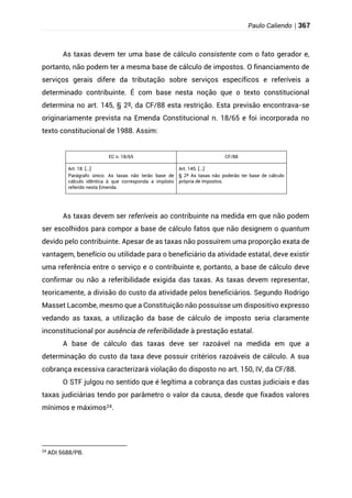 Paulo Caliendo | 367
As taxas devem ter uma base de cálculo consistente com o fato gerador e,
portanto, não podem ter a mesma base de cálculo de impostos. O financiamento de
serviços gerais difere da tributação sobre serviços específicos e referíveis a
determinado contribuinte. É com base nesta noção que o texto constitucional
determina no art. 145, § 2º, da CF/88 esta restrição. Esta previsão encontrava-se
originariamente prevista na Emenda Constitucional n. 18/65 e foi incorporada no
texto constitucional de 1988. Assim:
EC n. 18/65 CF/88
Art. 18. [...]
Parágrafo único. As taxas não terão base de
cálculo idêntica à que corresponda a impôsto
referido nesta Emenda.
Art. 145. [...]
§ 2º As taxas não poderão ter base de cálculo
própria de impostos.
As taxas devem ser referíveis ao contribuinte na medida em que não podem
ser escolhidos para compor a base de cálculo fatos que não designem o quantum
devido pelo contribuinte. Apesar de as taxas não possuírem uma proporção exata de
vantagem, benefício ou utilidade para o beneficiário da atividade estatal, deve existir
uma referência entre o serviço e o contribuinte e, portanto, a base de cálculo deve
confirmar ou não a referibilidade exigida das taxas. As taxas devem representar,
teoricamente, a divisão do custo da atividade pelos beneficiários. Segundo Rodrigo
Masset Lacombe, mesmo que a Constituição não possuísse um dispositivo expresso
vedando as taxas, a utilização da base de cálculo de imposto seria claramente
inconstitucional por ausência de referibilidade à prestação estatal.
A base de cálculo das taxas deve ser razoável na medida em que a
determinação do custo da taxa deve possuir critérios razoáveis de cálculo. A sua
cobrança excessiva caracterizará violação do disposto no art. 150, IV, da CF/88.
O STF julgou no sentido que é legítima a cobrança das custas judiciais e das
taxas judiciárias tendo por parâmetro o valor da causa, desde que fixados valores
mínimos e máximos24.
24
ADI 5688/PB.
 