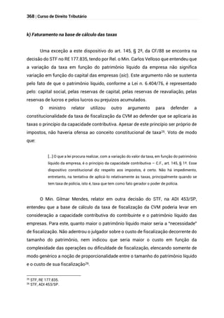368 | Curso de Direito Tributário
k) Faturamento na base de cálculo das taxas
Uma exceção a este dispositivo do art. 145, § 2º, da CF/88 se encontra na
decisão do STF no RE 177.835, tendo por Rel. o Min. Carlos Velloso que entendeu que
a variação da taxa em função do patrimônio líquido da empresa não significa
variação em função do capital das empresas (sic). Este argumento não se sustenta
pelo fato de que o patrimônio líquido, conforme a Lei n. 6.404/76, é representado
pelo: capital social, pelas reservas de capital, pelas reservas de reavaliação, pelas
reservas de lucros e pelos lucros ou prejuízos acumulados.
O ministro relator utilizou outro argumento para defender a
constitucionalidade da taxa de fiscalização da CVM ao defender que se aplicaria às
taxas o princípio da capacidade contributiva. Apesar de este princípio ser próprio de
impostos, não haveria ofensa ao conceito constitucional de taxa25. Voto de modo
que:
[...] O que a lei procura realizar, com a variação do valor da taxa, em função do patrimônio
líquido da empresa, é o princípio da capacidade contributiva – C.F., art. 145, § 1º. Esse
dispositivo constitucional diz respeito aos impostos, é certo. Não há impedimento,
entretanto, na tentativa de aplicá-lo relativamente às taxas, principalmente quando se
tem taxa de polícia, isto é, taxa que tem como fato gerador o poder de polícia.
O Min. Gilmar Mendes, relator em outra decisão do STF, na ADI 453/SP,
entendeu que a base de cálculo da taxa de fiscalização da CVM poderia levar em
consideração a capacidade contributiva do contribuinte e o patrimônio líquido das
empresas. Para este, quanto maior o patrimônio líquido maior seria a “necessidade”
de fiscalização. Não adentrou o julgador sobre o custo de fiscalização decorrente do
tamanho do patrimônio, nem indicou que seria maior o custo em função da
complexidade das operações ou dificuldade de fiscalização, elencando somente de
modo genérico a noção de proporcionalidade entre o tamanho do patrimônio líquido
e o custo de sua fiscalização26.
25 STF, RE 177.835.
26
STF, ADI 453/SP.
 