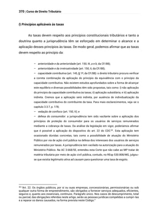 370 | Curso de Direito Tributário
l) Princípios aplicáveis às taxas
As taxas devem respeito aos princípios constitucionais tributários e tanto a
doutrina quanto a jurisprudência têm se esforçado em determinar o alcance e a
aplicação desses princípios às taxas. De modo geral, podemos afirmar que as taxas
devem respeito ao princípio da:
– anterioridade e da anterioridade (art. 150, III, a e b, da CF/88);
– anterioridade e da irretroatividade (art. 150, II, da CF/88);
– capacidade contributiva (art. 145, § 1º, da CF/88): o direito tributário procura verificar
a correta combinação da aplicação do princípio da equivalência com o princípio da
capacidade contributiva. Não existem estudos aprofundados sobre a forma de alcançar
este equilíbrio e diversas possibilidades têm sido propostas, tais como: i) não aplicação
do princípio da capacidade contributiva às taxas; ii) aplicação subsidiária; e iii) aplicação
indireta. Cremos que a aplicação será indireta, por ausência de individualização da
capacidade contributiva do contribuinte da taxa. Para mais esclarecimentos, veja-se o
capítulo 3.3.7, p. 178;
– vedação de confisco (art. 150, V); e
– defesa do consumidor: a jurisprudência tem sido vacilante sobre a aplicação dos
princípios de proteção do consumidor para os usuários de serviços remunerados
mediante a cobrança de taxas. Da análise da legislação em vigor, poderíamos afirmar
que é possível a aplicação do dispositivo do art. 22 do CDC28
. Esta aplicação tem
ocasionado dúvidas concretas, tais como a possibilidade de atuação do Ministério
Público por via de ação civil pública na defesa dos interesses dos usuários de serviços
remunerados por taxas. A jurisprudência tem vacilado na autorização para a atuação do
Ministério Público. Na AC 3.668/SE, entendeu esta Corte que não cabe ao MP tratar de
matéria tributária por meio de ação civil pública, contudo, no REsp 530.808/MG, julgou-
se que existia legitimatio ativa ad causam para questionar uma taxa de esgoto.
28
“Art. 22. Os órgãos públicos, por si ou suas empresas, concessionárias, permissionárias ou sob
qualquer outra forma de empreendimento, são obrigados a fornecer serviços adequados, eficientes,
seguros e, quanto aos essenciais, contínuos. Parágrafo único. Nos casos de descumprimento, total
ou parcial, das obrigações referidas neste artigo, serão as pessoas jurídicas compelidas a cumpri-las
e a reparar os danos causados, na forma prevista neste Código.”
 