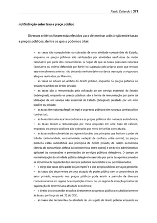 Paulo Caliendo | 371
m) Distinção entre taxa e preço público
Diversos critérios foram estabelecidos para determinar a distinção entre taxas
e preços públicos, dentre as quais podemos citar:
– as taxas são compulsórias ou cobradas de uma atividade compulsória do Estado,
enquanto os preços públicos são retribuições por atividades usufruídas de modo
facultativo por parte dos consumidores. A noção de que as taxas possuíam natureza
facultativa ou volitiva defendida por Berliri foi superada pelo próprio autor que revisou
seu entendimento anterior, não deixando nenhum defensor desta tese após os vigorosos
ataques realizados por Giannini;
– as taxas se situam no âmbito do direito público, enquanto os preços públicos se
situam no âmbito do direito privado;
– as taxas são a remuneração pela utilização de um serviço essencial do Estado
(indelegável), enquanto os preços públicos são a forma de remuneração por parte da
utilização de um serviço não essencial do Estado (delegável) prestado por um ente
público ou privado;
– as taxas têm natureza legal (ex lege) e os preços públicos têm natureza contratual (ex
contractus);
– as taxas têm natureza heteronômica e os preços públicos têm natureza autonômica;
– as taxas teriam a remuneração por meio alíquotas em uma base de cálculo,
enquanto os preços públicos são cobrados por meio de tarifas contratuais;
– as taxas estão submetidas ao regime tributário dos princípios que limitam o poder de
tributar (anterioridade, irretroatividade, vedação de confisco, entre outros), os preços
públicos estão submetidos aos princípios de direito privado, da ordem econômica
(defesa do consumidor, defesa da concorrência, entre outros) e de direito administrativo
aplicável às concessões e permissões de serviços públicos delegáveis. O campo de
normativização da atividade pública delegável e exercida por parte de agentes privados
se denomina de regulação dos serviços públicos concedidos e ou permissionados;
– o preço das taxas seria parte do jus imperii e o dos preços públicos seria jus gestionis;
– as taxas são decorrentes de uma atuação do poder público sem a concorrência do
setor privado, enquanto nos preços públicos pode existir a previsão de diversos
concessionários em regime de competição entre si ou um regime de atuação privativa de
exploração de determinada atividade econômica;
– o direito do consumidor se aplica diretamente aos preços públicos e subsidiariamente
às taxas, por força do art. 22 do CDC;
– as taxas são decorrentes da atividade de um sujeito de direito público, enquanto as
 