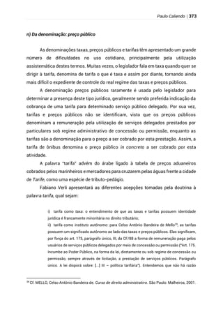 Paulo Caliendo | 373
n) Da denominação: preço público
As denominações taxas, preços públicos e tarifas têm apresentado um grande
número de dificuldades no uso cotidiano, principalmente pela utilização
assistemática destes termos. Muitas vezes, o legislador fala em taxa quando quer se
dirigir à tarifa, denomina de tarifa o que é taxa e assim por diante, tornando ainda
mais difícil o expediente de controle do real regime das taxas e preços públicos.
A denominação preços públicos raramente é usada pelo legislador para
determinar a presença deste tipo jurídico, geralmente sendo preferida indicação da
cobrança de uma tarifa para determinado serviço público delegado. Por sua vez,
tarifas e preços públicos não se identificam, visto que os preços públicos
denominam a remuneração pela utilização de serviços delegados prestados por
particulares sob regime administrativo de concessão ou permissão, enquanto as
tarifas são a denominação para o preço a ser cobrado por esta prestação. Assim, a
tarifa de ônibus denomina o preço público in concreto a ser cobrado por esta
atividade.
A palavra “tarifa” advém do árabe ligado à tabela de preços aduaneiros
cobrados pelos marinheiros e mercadores para cruzarem pelas águas frente a cidade
de Tarife, como uma espécie de tributo-pedágio.
Fabiano Verli apresentará as diferentes acepções tomadas pela doutrina à
palavra tarifa, qual sejam:
i) tarifa como taxa: o entendimento de que as taxas e tarifas possuem identidade
jurídica é francamente minoritária no direito tributário;
ii) tarifa como instituto autônomo: para Celso Antônio Bandeira de Mello29
, as tarifas
possuem um significado autônomo ao lado das taxas e preços públicos. Elas significam,
por força do art. 175, parágrafo único, III, da CF/88 a forma de remuneração paga pelos
usuários de serviços públicos delegados por meio de concessão ou permissão (“Art. 175.
Incumbe ao Poder Público, na forma da lei, diretamente ou sob regime de concessão ou
permissão, sempre através de licitação, a prestação de serviços públicos. Parágrafo
único. A lei disporá sobre: [...] III – política tarifária”). Entendemos que não há razão
29
Cf. MELLO, Celso Antônio Bandeira de. Curso de direito administrativo. São Paulo: Malheiros, 2001.
 