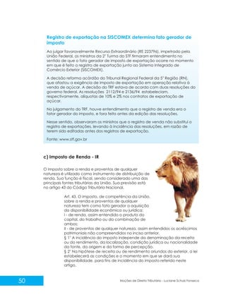 50 Noções de Direito Tributário - Luciane Schulz Fonseca
Registro de exportação na SISCOMEX determina fato gerador de
imposto
Ao julgar favoravelmente Recurso Extraordinário (RE 223796), impetrado pela
a
União Federal, os ministros da 2 Turma do STF firmaram entendimento no
sentido de que o fato gerador de imposto de exportação ocorre no momento
em que é feito o registro de exportação junto ao Sistema Integrado de
Comércio Exterior (SISCOMEX).
a
A decisão reforma acórdão do Tribunal Regional Federal da 5 Região (RN),
que afastou a exigência de imposto de exportação em operação relativa à
venda de açúcar. A decisão do TRF estava de acordo com duas resoluções do
governo federal. As resoluções 2112/94 e 2136/94 estabeleciam,
respectivamente, alíquotas de 10% e 2% nos contratos de exportação de
açúcar.
No julgamento do TRF, houve entendimento que o registro de venda era o
fator gerador do imposto, e fora feito antes da edição das resoluções.
Nesse sentido, observaram os ministros que o registro de venda não substitui o
registro de exportações, levando à incidência das resoluções, em razão de
terem sido editadas antes dos registros de exportação.
Fonte: www.stf.gov.br
c) Imposto de Renda - IR
O Imposto sobre a renda e proventos de qualquer
natureza é utilizado como instrumento de distribuição de
renda. Sua função é fiscal, sendo considerado uma das
principais fontes tributárias da União. Sua previsão está
no artigo 43 do Código Tributário Nacional.
Art. 43. O imposto, de competência da União,
sobre a renda e proventos de qualquer
natureza tem como fato gerador a aquisição
da disponibilidade econômica ou jurídica:
I - de renda, assim entendido o produto do
capital, do trabalho ou da combinação de
ambos;
II - de proventos de qualquer natureza, assim entendidos os acréscimos
patrimoniais não compreendidos no inciso anterior.
o
§ 1 A incidência do imposto independe da denominação da receita
ou do rendimento, da localização, condição jurídica ou nacionalidade
da fonte, da origem e da forma de percepção.
o
§ 2 Na hipótese de receita ou de rendimento oriundos do exterior, a lei
estabelecerá as condições e o momento em que se dará sua
disponibilidade, para fins de incidência do imposto referido neste
artigo.
 