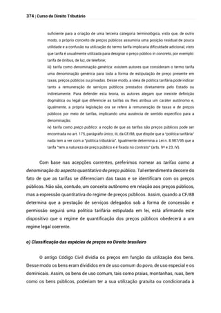 374 | Curso de Direito Tributário
suficiente para a criação de uma terceira categoria terminológica, visto que, de outro
modo, o próprio conceito de preços públicos assumiria uma posição residual de pouca
utilidade e a confusão na utilização do termo tarifa implicaria dificuldade adicional, visto
que tarifa é usualmente utilizada para designar o preço público in concreto, por exemplo:
tarifa de ônibus, de luz, de telefone;
iii) tarifa como denominação genérica: existem autores que consideram o termo tarifa
uma denominação genérica para toda a forma de estipulação de preço presente em
taxas, preços públicos ou privadas. Desse modo, a ideia de política tarifária pode indicar
tanto a remuneração de serviços públicos prestados diretamente pelo Estado ou
indiretamente. Para defender esta teoria, os autores alegam que inexiste definição
dogmática ou legal que diferencie as tarifas ou lhes atribua um caráter autônomo e,
igualmente, a própria legislação ora se refere à remuneração de taxas e de preços
públicos por meio de tarifas, implicando uma ausência de sentido específico para a
denominação;
iv) tarifa como preço público: a noção de que as tarifas são preços públicos pode ser
encontrada no art. 175, parágrafo único, III, da CF/88, que dispõe que a “política tarifária”
nada tem a ver com a “política tributária”. Igualmente determina a Lei n. 8.987/95 que a
tarifa “tem a natureza de preço público e é fixada no contrato” (arts. 9º e 23, IV).
Com base nas acepções correntes, preferimos nomear as tarifas como a
denominação do aspecto quantitativo do preço público. Tal entendimento decorre do
fato de que as tarifas se diferenciam das taxas e se identificam com os preços
públicos. Não são, contudo, um conceito autônomo em relação aos preços públicos,
mas a expressão quantitativa do regime de preços públicos. Assim, quando a CF/88
determina que a prestação de serviços delegados sob a forma de concessão e
permissão seguirá uma política tarifária estipulada em lei, está afirmando este
dispositivo que o regime de quantificação dos preços públicos obedecerá a um
regime legal coerente.
o) Classificação das espécies de preços no Direito brasileiro
O antigo Código Civil dividia os preços em função da utilização dos bens.
Desse modo os bens eram divididos em de uso comum do povo, de uso especial e os
dominicais. Assim, os bens de uso comum, tais como praias, montanhas, ruas, bem
como os bens públicos, poderiam ter a sua utilização gratuita ou condicionada à
 