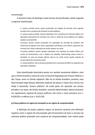 Paulo Caliendo | 375
remuneração.
A doutrina tratou de distinguir essas formas de precificação, sendo sugerida
a seguinte classificação:
i) preços privados puros: preços praticados em relação de mercado entre agentes
privados sem a presença de interesse ou bens públicos;
ii) preços quase privados: preços praticados com a presença de interesse público em
operações tipicamente de mercado, tais como a venda de terras públicas em regiões
sujeitas a povoamento;
iii) preços sociais: preços praticados em operações de mercado de produtos não
essenciais de agentes com maior capacidade contributiva, com valores superiores aos
normais com vistas à obtenção de receita superior ao usual;
iv) preços políticos: seriam aqueles praticados com ingresso de receita inferior aos
custos de fornecimento, com o objetivo de subsidiar determinada classe social ou
atividade, no caso da energia elétrica, fala-se em tarifa social aquela cobrada de
consumidores de mais baixa renda;
v) preços públicos: são os preços praticados sem a presença de déficit ou superávit nas
operações realizadas.
Esta classificação doutrinária possui um sentido meramente didático, visto
que o Direito brasileiro carece de uma Lei Geral de Regulação dos Preços Públicos e
das Taxas, como no Direito espanhol. Não há no Direito brasileiro, portanto, uma
discriminação legal dessas diferentes espécies de preços e nesta obra iremos nos
dirigir à expressão “preços públicos” de modo geral, em oposição aos preços
privados e às taxas. No Direito brasileiro, somente determinados setores possuem
um regulamento especial de preços públicos, tais como o setor portuário (Lei n.
8.630/93) e o elétrico (Lei n. 8.631/93).
p) Preços públicos em regime de monopólio ou em regime de compulsoriedade
A definição de preços públicos seguiu na doutrina nacional uma definição
negativa como o regime de remuneração pelo fornecimento de bens e serviços de
interesse público praticado com ausência de compulsoriedade. Este critério pode
 