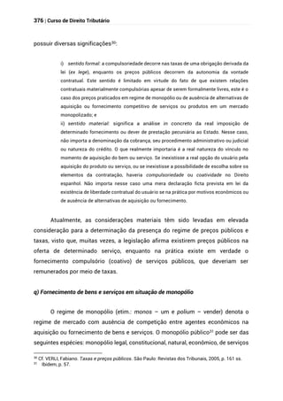 376 | Curso de Direito Tributário
possuir diversas significações30:
i) sentido formal: a compulsoriedade decorre nas taxas de uma obrigação derivada da
lei (ex lege), enquanto os preços públicos decorrem da autonomia da vontade
contratual. Este sentido é limitado em virtude do fato de que existem relações
contratuais materialmente compulsórias apesar de serem formalmente livres, este é o
caso dos preços praticados em regime de monopólio ou de ausência de alternativas de
aquisição ou fornecimento competitivo de serviços ou produtos em um mercado
monopolizado; e
ii) sentido material: significa a análise in concreto da real imposição de
determinado fornecimento ou dever de prestação pecuniária ao Estado. Nesse caso,
não importa a denominação da cobrança, seu procedimento administrativo ou judicial
ou natureza do crédito. O que realmente importaria é a real natureza do vínculo no
momento de aquisição do bem ou serviço. Se inexistisse a real opção do usuário pela
aquisição do produto ou serviço, ou se inexistisse a possibilidade de escolha sobre os
elementos da contratação, haveria compulsoriedade ou coatividade no Direito
espanhol. Não importa nesse caso uma mera declaração ficta prevista em lei da
existência de liberdade contratual do usuário se na prática por motivos econômicos ou
de ausência de alternativas de aquisição ou fornecimento.
Atualmente, as considerações materiais têm sido levadas em elevada
consideração para a determinação da presença do regime de preços públicos e
taxas, visto que, muitas vezes, a legislação afirma existirem preços públicos na
oferta de determinado serviço, enquanto na prática existe em verdade o
fornecimento compulsório (coativo) de serviços públicos, que deveriam ser
remunerados por meio de taxas.
q) Fornecimento de bens e serviços em situação de monopólio
O regime de monopólio (etim.: monos – um e polium – vender) denota o
regime de mercado com ausência de competição entre agentes econômicos na
aquisição ou fornecimento de bens e serviços. O monopólio público31 pode ser das
seguintes espécies: monopólio legal, constitucional, natural, econômico, de serviços
30
Cf. VERLI, Fabiano. Taxas e preços públicos. São Paulo: Revistas dos Tribunais, 2005, p. 161 ss.
31
Ibidem, p. 57.
 