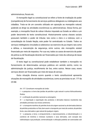 Paulo Caliendo | 377
administrativos, fiscais etc.
O monopólio legal ou constitucional se refere a fonte de irradiação do poder
(competência) de fornecimento de serviços públicos delegáveis ou indelegáveis aos
cidadãos. Trata-se de um conceito utilizado em oposição ao monopólio natural,
podendo se dirigir às atividades econômicas ou administrativas. Dessa forma, por
exemplo, o monopólio fiscal de cobrar tributos imputado ao Estado se refere a um
poder decorrente do texto constitucional. Historicamente outras classes sociais
possuíam também o poder de tributar, tais como o clero e a nobreza; com a
consolidação do Estado Nação, este poder foi centralizado no Estado. Todos os
serviços indelegáveis vinculados à soberania e ao exercício do jus imperii, tais como
a defesa, a manutenção da segurança, entre outros, são monopólio estatal
financiado por meio de impostos. Por sua vez, todos os casos de exercício do poder
de polícia ou de fiscalização deverão ser financiados por meio da cobrança de taxas
de fiscalização.
O texto legal ou constitucional pode estabelecer também o monopólio no
fornecimento de determinados serviços públicos em sentido estrito, como na
administração da justiça, recolhimento de lixo, entre outros. Nesse caso, esses
serviços devem ser financiados por meio de taxas de serviço.
Outra situação diversa ocorre quando o texto constitucional apresenta
situações de monopólio de atividades econômicas, como as previstas no art. 177 da
CF/88:
Art. 177. Constituem monopólio da União:
I – a pesquisa e a lavra das jazidas de petróleo e gás natural e outros hidrocarbonetos
fluidos;
II – a refinação do petróleo nacional ou estrangeiro;
III – a importação e exportação dos produtos e derivados básicos resultantes das
atividades previstas nos incisos anteriores;
IV – o transporte marítimo do petróleo bruto de origem nacional ou de derivados básicos
de petróleo produzidos no País, bem assim o transporte, por meio de conduto, de petróleo
bruto, seus derivados e gás natural de qualquer origem;
V – a pesquisa, a lavra, o enriquecimento, o reprocessamento, a industrialização e o
comércio de minérios e minerais nucleares e seus derivados, com exceção dos
radioisótopos cuja produção, comercialização e utilização poderão ser autorizadas sob
 
