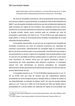 378 | Curso de Direito Tributário
regime de permissão, conforme as alíneas b e c do inciso XXIII do caput do art. 21 desta
Constituição Federal. (Redação dada pela Emenda Constitucional n. 49, de 2006).
No caso de monopólios econômicos, não há propriamente serviços públicos,
mas serviços estatais ou governamentais, na acepção de Celso Antônio Bandeira de
Mello32, que são aquelas atividades econômicas que são excluídas das hipóteses de
ação econômica em regime de livre iniciativa. Esta subtração ocorre por motivos
econômicos ou nacionais relevantes em razão de seu caráter estratégico para o país.
A atuação privada, nesses casos, somente pode ser prestada por meio de
concessões e permissões, com base no art. 175 da CF/88 ou por ação própria do
poder público. A forma de remuneração desta atividade monopolizada dá-se pela
imposição de preços públicos.
O monopólio natural refere-se, por sua vez, ao surgimento de monopólio de
atividades econômicas por meio de conquista econômica por superação de
eventuais concorrentes. Diferentemente do monopólio legal ou constitucional,
decorre da força econômica para a sua preservação, inexistindo lei que proteja a
sua permanência ou exclua o regime de competição. Esta situação poderia surgir
no caso de uma atividade econômica estatal superar ou sobreviver a uma grave
crise econômica, da mesma forma que um agente econômico supera a
concorrência de modo espontâneo pela eficiência econômica. O monopólio
natural tem sido denominado na doutrina estrangeira de monopólio
administrativo de fato pela presença da abstenção voluntária do setor privado em
prestar determinado serviço.
O monopólio previsto no art. 177 da CF/88 difere daquele previsto no art. 21,
XII, da CF/88, visto que trata de serviços que são originalmente públicos,
prescindindo de norma excepcional para a atuação direta ou indireta do Estado na
sua disponibilização, no entender de Fabiano Verli33. No caso de atuação indireta,
aplica-se o art. 16 da Lei n. 8.987, de 13 de fevereiro de 1995, que dispõe sobre a
possibilidade de o serviço público ser explorado em regime de exclusividade “por
32 Cf. MELLO, Celso Antônio Bandeira de. Curso de direito administrativo. São Paulo: Malheiros, 2001,
p. 417-418.
33
Cf. VERLI, Fabiano. Taxas e preços públicos. São Paulo: Revista dos Tribunais, 2005, p. 67.
 