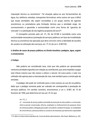 Paulo Caliendo | 379
imposição técnica ou econômica”. Tal situação aplica-se aos fornecimentos de
água, luz, telefonia, estradas, transportes ferroviários, entre outros em que é difícil
que essas atividades não sejam concedidas a um grupo restrito de agentes
econômicos ou prestadores pela limitação técnica que a atividade exige. Ao
concessionário é garantida a exclusividade como uma forma de “garantia de
mercado” e a satisfação de seu legítimo propósito de lucro34.
O monopólio previsto pelo art. 21, XII, da CF/88 é concebida como uma
exclusividade necessária à prestação de serviços públicos, em face da inviabilidade
técnica ou econômica da operação que deve conviver como a liberdade de escolha
do usuário na utilização dos serviços, art. 7º, III, da Lei n. 8.987/95.
r) Análise de casos de preços públicos no Direito brasileiro: pedágios, água, esgoto
e emolumentos
i) Pedágio
Não poderia ser considerado taxa, visto que não poderia ser apresentada
nenhuma atividade específica em relação ao contribuinte, que seria impelido a pagar
este tributo mesmo que não viesse a utilizar o veículo. De outra parte, o valor era
utilizado não apenas para a manutenção de vias, mas também para a construção de
estradas.
O pedágio não pode ser instituído para o mero acesso ao uso de via pública,
dado que o pedágio somente pode ser cobrado em contrapartida à prestação de
serviços públicos. Em sentido contrário, encontramos a Lei n. 8.987, de 13 de
fevereiro de 1995, que determina em seu art. 2º, III, que:
Art. 2º [...]
III – concessão de serviço público precedida da execução de obra pública: a construção,
total ou parcial, conservação, reforma, ampliação ou melhoramento de quaisquer obras
de interesse público, delegada pelo poder concedente, mediante licitação, na modalidade
de concorrência, à pessoa jurídica ou consórcio de empresas que demonstre capacidade
34
Cf. MELLO, Celso Antônio Bandeira de. Curso de direito administrativo. São Paulo: Malheiros, p. 432.
 