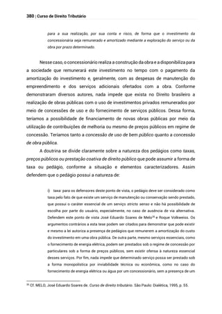 380 | Curso de Direito Tributário
para a sua realização, por sua conta e risco, de forma que o investimento da
concessionária seja remunerado e amortizado mediante a exploração do serviço ou da
obra por prazo determinado.
Nesse caso, o concessionário realiza a construção da obra e a disponibiliza para
a sociedade que remunerará este investimento no tempo com o pagamento da
amortização do investimento e, geralmente, com as despesas de manutenção do
empreendimento e dos serviços adicionais ofertados com a obra. Conforme
demonstraram diversos autores, nada impede que exista no Direito brasileiro a
realização de obras públicas com o uso de investimentos privados remunerados por
meio de concessões de uso e do fornecimento de serviços públicos. Dessa forma,
teríamos a possibilidade de financiamento de novas obras públicas por meio da
utilização de contribuições de melhoria ou mesmo de preços públicos em regime de
concessão. Teríamos tanto a concessão de uso de bem público quanto a concessão
de obra pública.
A doutrina se divide claramente sobre a natureza dos pedágios como taxas,
preços públicos ou prestação coativa de direito público que pode assumir a forma de
taxa ou pedágio, conforme a situação e elementos caracterizadores. Assim
defendem que o pedágio possui a natureza de:
i) taxa: para os defensores deste ponto de vista, o pedágio deve ser considerado como
taxa pelo fato de que existe um serviço de manutenção ou conservação sendo prestado,
que possui o caráter essencial de um serviço stricto senso e não há possibilidade de
escolha por parte do usuário, especialmente, no caso de ausência de via alternativa.
Defendem este ponto de vista José Eduardo Soares de Melo35
e Roque Volkweiss. Os
argumentos contrários a esta tese podem ser citados para demonstrar que pode existir
e mesmo a lei autoriza a presença de pedágios que remunerem a amortização do custo
do investimento em uma obra pública. De outra parte, mesmo serviços essenciais, como
o fornecimento de energia elétrica, podem ser prestados sob o regime de concessão por
particulares sob a forma de preços públicos, sem existir ofensa à natureza essencial
desses serviços. Por fim, nada impede que determinado serviço possa ser prestado sob
a forma monopolística por inviabilidade técnica ou econômica, como no caso do
fornecimento de energia elétrica ou água por um concessionário, sem a presença de um
35
Cf. MELO, José Eduardo Soares de. Curso de direito tributário. São Paulo: Dialética, 1995, p. 55.
 