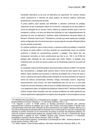 Paulo Caliendo | 381
fornecedor alternativo ou de uma via alternativa de suprimento. Em nenhum desses
casos, questiona-se a natureza de preço público de serviços públicos essenciais
prestados por concessionário privado;
ii) preço público: para aqueles que defendem a natureza contratual do pedágio,
argumenta-se que a prestação realiza-se no entorno à utilização de um bem público e
nunca na utilização de um serviço. Assim, caberia ao viajante escolher qual o meio de
transporte a utilizar e se faria uso deste bem (estrada) ou não, independentemente da
presença de uma via alternativa. Partilham deste entendimento Bernardo Ribeiro de
Moraes36
e Ricardo Lobo Torres37
. Entendemos, contudo, que nada impede que o pedágio
venha configurado sob a forma de taxa para a conservação de vias pela utilização efetiva
de uma estrada conservada;
iii) instituto autônomo: para Luciano Amaro, a natureza jurídica do pedágio é irredutível
às figuras do preço público e da taxa, devendo ser caracterizado como um instituto
autônomo e dotado de características próprias: o pedágio. Essa figura tem seu
fundamento normativo no texto constitucional que fala no art. 150, V, da CF/88 em
pedágio pela utilização de vias conservadas pelo Poder Público. O pedágio seria
irredutível tanto às taxas de serviço quanto as de fiscalização (exercício do poder de
polícia);
iv) prestação coativa de direito público: para Sacha Calmon Navarro Coêlho38
, em opinião
que concordamos, o pedágio pode assumir tanto a forma de taxa quanto de preço
público. Nada impediria que houvesse a cobrança de pedágio sob a forma de taxas e
como a cobrança de preços públicos pela utilização de serviços prestados ao longo do
trecho da rodovia (conservação, banheiro, refúgio, iluminação, socorro, segurança,
estacionamento, entre outros). Um seria estabelecido pelo uso da via e o outro pela
fruição dos serviços ofertados, cada vez que um cidadão adentrasse na via estaria sujeito
a um pagamento duplo, na hipótese formulada por Fabiano Verli39
. Nenhuma dificuldade
jurídica surgiria dessa situação, mas tão somente problemas de ordem gerencial que
indicam geralmente a aplicação de um regime único de gestão. A remuneração do serviço
36
Cf. MORAES, Bernardo Ribeiro de. A transferência do “pedágio” – um a injusta e ilegítima concessão.
Revista Dialética de Direito Tributário, n. 12. São Paulo: Dialética, 1997, p. 12.
37
Cf. Segundo o autor: “A CF/88 coartou as dúvidas porventura existentes com autorizar
expressamente a cobrança de pedágio, que a rigor, não é tributo, mas preço público. É devido como
contraprestação financeira pela utilização de bens pertencentes aos órgãos estatais; destina-se a
remunerar as despesas provocadas pelo contribuinte com a conservação e o custo da construção das
estradas ou pontes, tornando-se um instrumento de justiça na divisão das despesas públicas. Em
razão da ressalva constitucional poderia ser cobrada ainda que a lei que o instituísse lhe desse
impropriamente o apelido de taxa” (TORRES, Ricardo Lobo. Direitos humanos e a tributação.
Imunidades e isonomia. Rio de Janeiro: Renovar, 1995, p. 87-88).
38
COÊLHO, Sacha Calmon Navarro. Comentários à Constituição de 1988 – Sistema tributário. 5. ed.
Rio de Janeiro: Forense, 1995, p. 69.
39
Cf. VERLI, Fabiano. Taxas e preços públicos. São Paulo: Revistas dos Tribunais, 2005, p. 261.
 