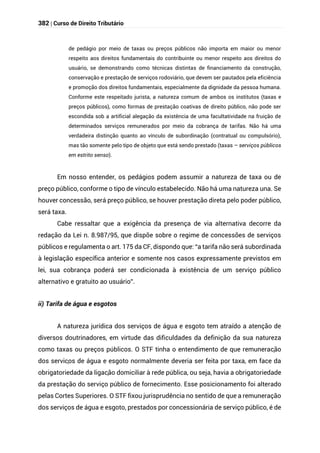382 | Curso de Direito Tributário
de pedágio por meio de taxas ou preços públicos não importa em maior ou menor
respeito aos direitos fundamentais do contribuinte ou menor respeito aos direitos do
usuário, se demonstrando como técnicas distintas de financiamento da construção,
conservação e prestação de serviços rodoviário, que devem ser pautados pela eficiência
e promoção dos direitos fundamentais, especialmente da dignidade da pessoa humana.
Conforme este respeitado jurista, a natureza comum de ambos os institutos (taxas e
preços públicos), como formas de prestação coativas de direito público, não pode ser
escondida sob a artificial alegação da existência de uma facultatividade na fruição de
determinados serviços remunerados por meio da cobrança de tarifas. Não há uma
verdadeira distinção quanto ao vínculo de subordinação (contratual ou compulsório),
mas tão somente pelo tipo de objeto que está sendo prestado (taxas – serviços públicos
em estrito senso).
Em nosso entender, os pedágios podem assumir a natureza de taxa ou de
preço público, conforme o tipo de vínculo estabelecido. Não há uma natureza una. Se
houver concessão, será preço público, se houver prestação direta pelo poder público,
será taxa.
Cabe ressaltar que a exigência da presença de via alternativa decorre da
redação da Lei n. 8.987/95, que dispõe sobre o regime de concessões de serviços
públicos e regulamenta o art. 175 da CF, dispondo que: “a tarifa não será subordinada
à legislação específica anterior e somente nos casos expressamente previstos em
lei, sua cobrança poderá ser condicionada à existência de um serviço público
alternativo e gratuito ao usuário”.
ii) Tarifa de água e esgotos
A natureza jurídica dos serviços de água e esgoto tem atraído a atenção de
diversos doutrinadores, em virtude das dificuldades da definição da sua natureza
como taxas ou preços públicos. O STF tinha o entendimento de que remuneração
dos serviços de água e esgoto normalmente deveria ser feita por taxa, em face da
obrigatoriedade da ligação domiciliar à rede pública, ou seja, havia a obrigatoriedade
da prestação do serviço público de fornecimento. Esse posicionamento foi alterado
pelas Cortes Superiores. O STF fixou jurisprudência no sentido de que a remuneração
dos serviços de água e esgoto, prestados por concessionária de serviço público, é de
 