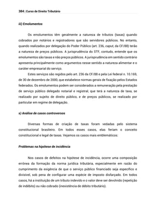 384 | Curso de Direito Tributário
iii) Emolumentos
Os emolumentos têm geralmente a natureza de tributos (taxas) quando
cobrados por notários e registradores que são servidores públicos. No entanto,
quando realizados por delegação do Poder Público (art. 236, caput, da CF/88) terão
a natureza de preços públicos. A jurisprudência do STF, contudo, entende que os
emolumentos são taxas e não preços públicos. A jurisprudência em sentido contrário
apresenta principalmente como argumentos nesse sentido a natureza alimentar e o
caráter empresarial do serviço.
Estes serviços são regidos pelo art. 236 da CF/88 e pela Lei federal n. 10.169,
de 30 de dezembro de 2000, que estabelece normas gerais de fixação pelos Estados
federados. Os emolumentos podem ser considerados a remuneração pela prestação
de serviço público delegado notarial e registral, que terá a natureza de taxa, se
realizado por sujeito de direito público, e de preços públicos, se realizado por
particular em regime de delegação.
s) Análise de casos controversos
Diversas formas de criação de taxas foram vedadas pelo sistema
constitucional brasileiro. Em todos esses casos, elas feriam o conceito
constitucional e legal de taxas. Vejamos os casos mais emblemáticos:
Problemas na hipótese de incidência
Nos casos de defeitos na hipótese de incidência, ocorre uma composição
errônea da formação da norma jurídica tributária, especialmente em razão do
cumprimento da exigência de que o serviço público financiado seja específico e
divisível, sob pena de configurar uma espécie de imposto disfarçado. Em todos
casos, há a instituição de um tributo indevido e o valor deve ser devolvido (repetição
de indébito) ou não cobrado (inexistência de débito tributário).
 
