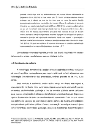 386 | Curso de Direito Tributário
possível tal cobrança, esse é o entendimento do Min. Carlos Velloso, como relator do
julgamento do RE 232.393/SP, que julgou que: “[...] Numa outra perspectiva, deve-se
entender que o cálculo da taxa de lixo, com base no custo do serviço dividido
proporcionalmente às áreas construídas dos imóveis, é forma de realização da isonomia
tributária, que resulta na justiça tributária (C.F., art. 150, II)”. Há uma presunção implícita
de que um imóvel com área maior produzirá mais lixo do que um imóvel menor. Se o
imóvel tiver mil metros provavelmente produzirá mais resíduos do que um de cem
metros. Por óbvio esta presunção não é absoluta. O julgado via uma possível aplicação
indireta do princípio da capacidade contributiva neste caso. Assim: “A presunção é
razoável e, de certa forma, realiza, também, o princípio da capacidade contributiva do art.
145, § 1º, da C.F., que, sem embargo de ter como destinatária os impostos, nada impede
que possa aplicar-se, na medida do possível, às taxas. [...]”40
.
Outras taxas declaradas inconstitucionais são: a taxa calculada com base no
faturamento e a taxa calculada com base na diária de hotéis.
4.3 Contribuição de melhoria
A contribuição de melhoria é a espécie tributária cobrada quando da realização
de uma obra pública, da qual decorra, para os proprietários de imóveis adjacentes, uma
valorização (ou melhoria) de sua propriedade, estando prevista no art. 145, III, da
CF/88.
Este instituto é conhecido desde muito tempo no direito estrangeiro e,
especialmente, no Direito norte-americano, visava corrigir uma anomalia frequente
no Estado patrimonialista, qual seja, o fato de recursos públicos serem utilizados
para custear a realização de obras que beneficiavam um reduzido grupo de pessoas
apesar do concurso de todos os contribuintes em seu custeio. Estes poucos viam o
seu patrimônio valorizar-se sobremaneira com o esforço da maioria, em verdadeiro
uso privado do patrimônio público. É como uma reação ao enriquecimento injusto
em detrimento da coletividade que surge a exigência da cobrança da contribuição de
40 No mesmo sentido, vejam-se: AI 413.248-AgR/SP, Rel. Min. Gilmar Mendes; RE 241.790/SP, Rel.
Min. Sepúlveda Pertence; RE 229.976/SP, Rel. Min. Marco Aurélio e RE 576.321, Rel. Min. Ricardo
Lewandowski.
 