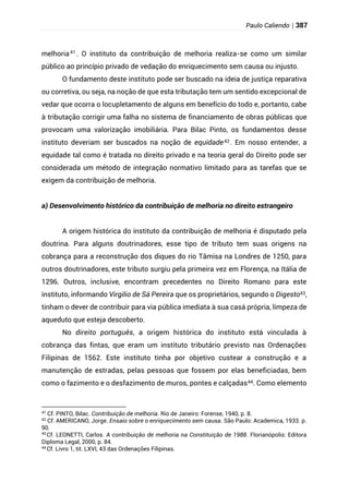 Paulo Caliendo | 387
melhoria41 . O instituto da contribuição de melhoria realiza-se como um similar
público ao princípio privado de vedação do enriquecimento sem causa ou injusto.
O fundamento deste instituto pode ser buscado na ideia de justiça reparativa
ou corretiva, ou seja, na noção de que esta tributação tem um sentido excepcional de
vedar que ocorra o locupletamento de alguns em benefício do todo e, portanto, cabe
à tributação corrigir uma falha no sistema de financiamento de obras públicas que
provocam uma valorização imobiliária. Para Bilac Pinto, os fundamentos desse
instituto deveriam ser buscados na noção de equidade42. Em nosso entender, a
equidade tal como é tratada no direito privado e na teoria geral do Direito pode ser
considerada um método de integração 