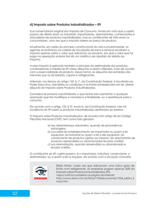 52 Noções de Direito Tributário - Luciane Schulz Fonseca
d) Imposto sobre Produtos Industrializados – IPI
Sua nomenclatura original era Imposto de Consumo, tendo em vista que o sujeito
passivo de direito eram os industriais, importadores, arrematantes, comerciantes e
atacadistas de produtos industrializados, mas os contribuintes de fato eram os
consumidores, uma vez que o imposto aderia ao preço do produto.
Atualmente, em razão do princípio constitucional da não-cumulatividade, os
agentes econômicos na cadeia de circulação de bens e serviços recolhem o
imposto apenas sobre o valor que adicionou ao produto, em que o valor que foi
pago na operação anterior lhe dá um crédito a ser abatido do débito ao
imposto.
A esse imposto é aplicado também o princípio da seletividade dos produtos,
contemplando a tabela do IPI várias alíquotas a serem utilizadas, tudo de acordo
com a essencialidade do produto. Dessa forma, as alíquotas dos remédios são
menores que as da bebida, cigarro e refrigerantes.
Ademais, nos termos do artigo 153, § 1º, da Constituição Federal, é facultado ao
Poder Executivo, atendidas as condições e os limites estabelecidos em lei, alterar
alíquota do Imposto sobre Produtos Industrializados.
Considera-se produto industrializado o que tenha sido submetido a qualquer
operação que lhe modifique a natureza e a finalidade, ou o aperfeiçoe para o
consumo.
De acordo com o artigo 153, § 3º, inciso III, da Constituição Federal, não há
incidência do IPI sobre os produtos industrializados destinados ao exterior.
O Imposto sobre Produtos Industrializados, de acordo com artigo 46 do Código
Tributário Nacional (CNT), tem como fato gerador:
a) seu desembaraço aduaneiro, quando de procedência
estrangeira;
b) sua saída do estabelecimento do importador ou quem a lei
equiparar; do industrial ou quem a lei a ele equiparar; do
comerciante de produtos sujeitos ao imposto; do arrematante de
produtos apreendidos ou abandonados levados a leilão;
c) sua arrematação, quando apreendido ou abandonado e
levado a leilão.
O contribuinte do IPI, sujeito passivo, é o importador, industrial, comerciante, o
arrematador, ou a quem a lei os equipar, de acordo com a situação concreta.
Efeito limão: cada vez que adicionam uma única gota de
limão num refrigerante, as empresas pagam apenas 50% do
Imposto sobre Produtos Industrializados (IPI).
Veja a notícia completa na página da internet:
http://www.terra.com.br/istoe/1954/economia/1954_efeito_li
mao.htm
 