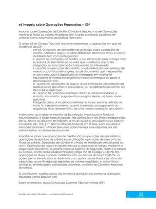 53
Noções de Direito Tributário - Luciane Schulz Fonseca
e) Imposto sobre Operações Financeiras – IOF
Imposto sobre Operações de Crédito, Câmbio e Seguro, e sobre Operações
relativas a Títulos ou valores Mobiliários tem função extrafiscal, podendo ser
utilizado como instrumento de política financeira.
O artigo 63 do Código Tributário Nacional estabelece as operações em que há
incidência do IOF:
Art. 63. O imposto, de competência da União, sobre operações de
crédito, câmbio e seguro, e sobre operações relativas a títulos e valores
mobiliários tem como fato gerador:
I - quanto às operações de crédito, a sua efetivação pela entrega total
ou parcial do montante ou do valor que constitua o objeto da
obrigação, ou sua colocação à disposição do interessado;
II - quanto às operações de câmbio, a sua efetivação pela entrega de
moeda nacional ou estrangeira, ou de documento que a represente,
ou sua colocação à disposição do interessado em montante
equivalente à moeda estrangeira ou nacional entregue ou posta à
disposição por este;
III - quanto às operações de seguro, a sua efetivação pela emissão da
apólice ou do documento equivalente, ou recebimento do prêmio, na
forma da lei aplicável;
IV - quanto às operações relativas a títulos e valores mobiliários, a
emissão, transmissão, pagamento ou resgate destes, na forma da lei
aplicável.
Parágrafo único. A incidência definida no inciso I exclui a definida no
inciso IV, e reciprocamente, quanto à emissão, ao pagamento ou
resgate do título representativo de uma mesma operação de crédito.
Assim como acontece no Imposto de Exportação, Importação e Produtos
Industrializados, o Poder Executivo pode, nas condições e nos limites estabelecidos
em lei, alterar as alíquotas do imposto, a fim de ajustá-lo aos objetivos da política
monetária (art. 153, § 1º, da Constituição Federal). Em síntese, para equalizar o
mercado financeiro, o Poder Executivo pode manejar suas alíquotas por ato
administrativo, nos limites fixados em lei.
Importante saber que operações de crédito são as operações de empréstimos,
operações de abertura de crédito e sua utilização, operações de desconto de
títulos de crédito. Operação de câmbio é a troca de moeda de um país pela do
outro. Operação de seguro é aquele em que o segurador se obriga, mediante o
pagamento de prêmio, a garantir interesse legítimo do segurado, relativo à pessoa
ou à coisa, contra riscos predeterminados (artigo 757 do Código Civil). Por fim,
operações de títulos e valores mobiliários são, nos termos da Lei n° 6.385/76, as
ações, partes beneficiárias e debêntures, os cupões desses títulos e os bônus de
subscrição; os certificados de depósitos de valores mobiliários; e, outros títulos
criados ou emitidos pelas sociedades anônimas, a critério do Conselho Nacional
Monetário.
O contribuinte, sujeito passivo, do imposto é qualquer das partes na operação
tributada, como dispuser a lei.
Sobre a temática, segue Súmula do Supremo Tribunal Federal (STF):
 