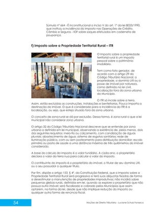 54 Noções de Direito Tributário - Luciane Schulz Fonseca
O Imposto sobre a propriedade
territorial rural é um imposto
pessoal sobre o patrimônio
imobiliário.
Tem como fato gerador, de
acordo com o artigo 29 do
Código Tributário Nacional, a
propriedade, o domínio útil ou a
posse de imóvel por natureza,
como definido na lei civil,
localização fora da zona urbana
do Município.
O ITR só incide sobre a terra.
Assim, estão excluídas as construções, instalações e benfeitorias. Pouco importa a
destinação do imóvel. O que é considerado para a incidência do ITR é a
localização, ou seja, que esteja situado fora da zona urbana.
O conceito de zona rural se dá por exclusão. Dessa forma, é zona rural o que a lei
municipal não considerar zona urbana.
O artigo 32 do Código Tributário Nacional descreve que se entende por zona
urbana a definida em lei municipal, observando a existência de, pelos menos, dois
dos seguintes requisitos: meio-fio ou calçamento, com canalização de águas
pluviais; abastecimento de água; sistema de esgotos sanitários; rede de
iluminação pública, com ou sem posteamento para distribuição domiciliar; escola
primária ou posto de saúde a uma distância máxima de três quilômetros do imóvel
considerado.
A base do cálculo do imposto é o valor fundiário. A cada ano, o proprietário
declara o valor da terra nua para calcular o valor do imposto.
O contribuinte do imposto é o proprietário do imóvel, o titular de seu domínio útil,
ou o seu possuidor a qualquer título.
Por fim, dispõe o artigo 153, § 4º, da Constituição Federal, que o Imposto sobre a
Propriedade Territorial Rural será progressivo e terá suas alíquotas fixadas de forma
a desestimular a manutenção de propriedades improdutivas; não incidirá sobre
pequenas glebas rurais, definidas em lei, quando as explore o proprietário que não
possua outro imóvel; será fiscalizado e cobrado pelos Municípios que assim
optarem, na forma da lei, desde que não implique redução do imposto ou
qualquer outra forma de renúncia fiscal.
f) Imposto sobre a Propriedade Territorial Rural – ITR
Súmula nº 664 - É inconstitucional o inciso V do art. 1º da lei 8033/1990,
que instituiu a incidência do Imposto nas Operações de Crédito,
Câmbio e Seguros - IOF sobre saques efetuados em caderneta de
poupança.
 
