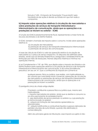 56 Noções de Direito Tributário - Luciane Schulz Fonseca
Súmula nº 435 - O Imposto de Transmissão "Causa Mortis" pela
transferência de ações é devido ao Estado em que tem sede a
companhia.
b) Imposto sobre operações relativas à circulação de mercadorias e
sobre prestações de serviços de transporte interestadual e
intermunicipal e de comunicação, ainda que as operações e as
prestações se iniciem no exterior - ICMS
A função do ICMS é predominantemente fiscal, representando a maior fonte de
recursos dos Estados e do Distrito Federal.
O ICMS, também chamado de imposto sobre o consumo, incide sobre operações
relativas à:
a) circulação de mercadorias;
b) prestação de serviços de transporte interestadual e intermunicipal;
c) prestação de serviços de comunicações.
A base de cálculo do ICMS é o valor da operação relativa à circulação de
mercadoria ou o preço do serviço respectivo. As alíquotas são definidas pelos
Estados, sendo que ao Senado Federal ficou assegurado o estabelecimento de
limitações por meio de resoluções, fixando alíquotas máximas e mínimas nas
operações internas.
A Lei Complementar n.º 87, de 1996, que dispõe sobre o imposto dos Estados e do
Distrito Federal sobre operações relativas à circulação de serviços e de transporte
interestadual e intermunicipal e de comunicação, e dá outras providências,
preceitua, em seu art. 4.º, que o contribuinte do imposto em comento é:
qualquer pessoa, física ou jurídica, que realize, com habitualidade ou
em volume que caracterize intuito comercial, operações de circulação
de mercadoria ou prestações de serviços de transporte interestadual e
intermunicipal e de comunicação, ainda que as operações e as
prestações se iniciem no exterior.
O parágrafo único do citado artigo dispõe:
É também contribuinte a pessoa física ou jurídica que, mesmo sem
habitualidade:
I - importe mercadorias do exterior, ainda que as destine a consumo ou
ao ativo permanente do estabelecimento;
II - seja destinatária de serviço prestado no exterior ou cuja prestação
se tenha iniciado no exterior;
III - adquira em licitação de mercadorias apreendidas ou
abandonadas;
IV - adquira lubrificantes e combustíveis líquidos e gasosos derivados de
petróleo oriundos de outro Estado, quando não destinados à
comercialização.
Além dos princípios gerais da tributação, esse imposto se sujeita à não-
 