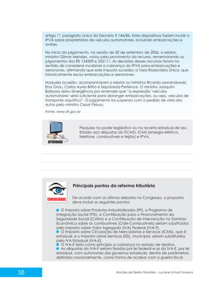 58 Noções de Direito Tributário - Luciane Schulz Fonseca
artigo 1º, parágrafo único do Decreto 9.146/86. Estes dispositivos faziam incidir o
IPVA sobre proprietários de veículos automotores, incluindo embarcações e
aviões.
No início do julgamento, na sessão de 20 de setembro de 2006, o relator,
ministro Gilmar Mendes, votou pelo provimento do recurso, rememorando os
julgamentos dos RE 134509 e 255111. As decisões desses recursos foram no
sentido de considerar incabível a cobrança do IPVA para embarcações e
aeronaves, afirmando que este imposto sucedeu a Taxa Rodoviária Única, que
historicamente exclui embarcações e aeronaves.
Naquela ocasião, acompanharam o relator os ministros Ricardo Lewandowski,
Eros Grau, Carlos Ayres Britto e Sepúlveda Pertence. O ministro Joaquim
Barbosa abriu divergência por entender que “a expressão 'veículos
automotores' seria suficiente para abranger embarcações, ou seja, veículos de
transporte aquático”. O julgamento foi suspenso com o pedido de vista dos
autos pelo ministro Cezar Peluso.
Pesquise no poder legislativo ou na receita estadual de seu
Estado a(s) alíquotas do ITCMD, ICMS (energia elétrica,
telefone, combustíveis e feijão) e IPVA.
De acordo com os últimos debates no Congresso, a proposta
deve incluir os seguintes pontos:
O Imposto sobre Produtos Industrializados (IPI), o Programa de
Integração Social (PIS), a Contribuição para o Financiamento da
Seguridade Social (Cofins) e a Contribuição de Intervenção no Domínio
Econômico sobre os combustíveis (Cide-Combustíveis) seriam substituídos
pelo Imposto sobre Valor Agregado (IVA) Federal (IVA-F).
O Imposto sobre Circulação de Mercadorias e Serviços (ICMS), que é
estadual, e o Imposto sobre Serviços (ISS), municipal, seriam substituídos
pelo IVA Estadual (IVA-E).
O IVA-E teria como princípio a cobrança no estado de destino.
As alíquotas do IVA-F seriam fixadas por lei federal e as do IVA-E, por lei
estadual, com autonomia dos governos estaduais, dentro de parâmetros
definidos nacionalmente, como forma de acabar com a guerra fiscal.
Principais pontos da reforma tributária
Fonte: www.stf.gov.br
 