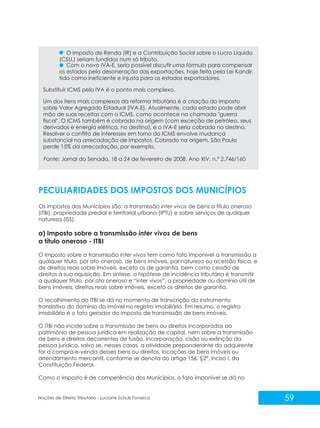 59
Noções de Direito Tributário - Luciane Schulz Fonseca
O Imposto de Renda (IR) e a Contribuição Social sobre o Lucro Líquido
(CSLL) seriam fundidos num só tributo.
Com o novo IVA-E, seria possível discutir uma fórmula para compensar
os estados pela desoneração das exportações, hoje feita pela Lei Kandir,
tida como ineficiente e injusta para os estados exportadores.
Substituir ICMS pelo IVA é o ponto mais complexo.
Um dos itens mais complexos da reforma tributária é a criação do Imposto
sobre Valor Agregado Estadual (IVA-E). Atualmente, cada estado pode abrir
mão de suas receitas com o ICMS, como acontece na chamada "guerra
fiscal". O ICMS também é cobrado na origem (com exceção de petróleo, seus
derivados e energia elétrica, no destino), e o IVA-E seria cobrado no destino.
Resolver o conflito de interesses em torno do ICMS envolve mudança
substancial na arrecadação de impostos. Cobrado na origem, São Paulo
perde 15% da arrecadação, por exemplo.
PECULIARIDADES DOS IMPOSTOS DOS MUNICÍPIOS
Os impostos dos Municípios são: a transmissão inter vivos de bens a título oneroso
(ITBI); propriedade predial e territorial urbana (IPTU) e sobre serviços de qualquer
natureza (ISS).
a) Imposto sobre a transmissão inter vivos de bens
a título oneroso - ITBI
O imposto sobre a transmissão inter vivos tem como fato imponível a transmissão a
qualquer título, por ato oneroso, de bens imóveis, por natureza ou acessão física, e
de direitos reais sobre imóveis, exceto os de garantia, bem como cessão de
direitos à sua aquisição. Em síntese, a hipótese de incidência tributária é transmitir
a qualquer título, por ato oneroso e “inter vivos”, a propriedade ou domínio útil de
bens imóveis, direitos reais sobre imóveis, exceto os direitos de garantia.
O recolhimento do ITBI se dá no momento de transcrição do instrumento
translativo do domínio do imóvel no registro imobiliário. Em resumo, o registro
imobiliário é o fato gerador do imposto de transmissão de bens imóveis.
O ITBI não incide sobre a transmissão de bens ou direitos incorporados ao
patrimônio de pessoa jurídica em realização de capital, nem sobre a transmissão
de bens e direitos decorrentes de fusão, incorporação, cisão ou extinção da
pessoa jurídica, salvo se, nesses casos, a atividade preponderante do adquirente
for a compra-e-venda desses bens ou direitos, locações de bens imóveis ou
arrendamento mercantil, conforme se denota do artigo 156, §2°, inciso I, da
Constituição Federal.
Como o imposto é de competência dos Municípios, o fato imponível se dá no
Fonte: Jornal do Senado, 18 a 24 de fevereiro de 2008. Ano XIV, n.º 2.746/160
 