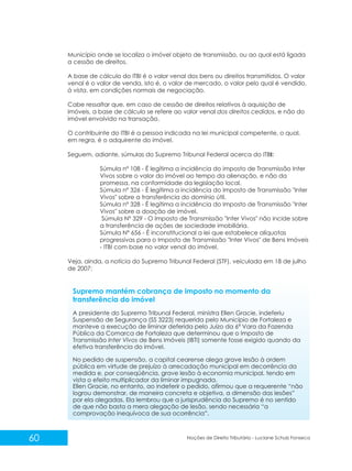 60 Noções de Direito Tributário - Luciane Schulz Fonseca
Município onde se localiza o imóvel objeto de transmissão, ou ao qual está ligada
a cessão de direitos.
A base de cálculo do ITBI é o valor venal dos bens ou direitos transmitidos. O valor
venal é o valor de venda, isto é, o valor de mercado, o valor pelo qual é vendido,
à vista, em condições normais de negociação.
Cabe ressaltar que, em caso de cessão de direitos relativos à aquisição de
imóveis, a base de cálculo se refere ao valor venal dos direitos cedidos, e não do
imóvel envolvido na transação.
O contribuinte do ITBI é a pessoa indicada na lei municipal competente, o qual,
em regra, é o adquirente do imóvel.
Seguem, adiante, súmulas do Supremo Tribunal Federal acerca do ITBI:
Súmula nº 108 - É legítima a incidência do imposto de Transmissão Inter
Vivos sobre o valor do imóvel ao tempo da alienação, e não da
promessa, na conformidade da legislação local.
Súmula nº 326 - É legítima a incidência do Imposto de Transmissão "Inter
Vivos" sobre a transferência do domínio útil.
Súmula nº 328 - É legítima a incidência do Imposto de Transmissão "Inter
Vivos" sobre a doação de imóvel.
Súmula Nº 329 - O Imposto de Transmissão "Inter Vivos" não incide sobre
a transferência de ações de sociedade imobiliária.
Súmula Nº 656 - É inconstitucional a lei que estabelece alíquotas
progressivas para o Imposto de Transmissão "Inter Vivos" de Bens Imóveis
- ITBI com base no valor venal do imóvel.
Veja, ainda, a notícia do Supremo Tribunal Federal (STF), veiculada em 18 de julho
de 2007:
Supremo mantém cobrança de imposto no momento da
transferência do imóvel
A presidente do Supremo Tribunal Federal, ministra Ellen Gracie, indeferiu
Suspensão de Segurança (SS 3223) requerida pelo Município de Fortaleza e
manteve a execução de liminar deferida pelo Juízo da 6ª Vara da Fazenda
Pública da Comarca de Fortaleza que determinou que o Imposto de
Transmissão Inter Vivos de Bens Imóveis (IBTI) somente fosse exigido quando da
efetiva transferência do imóvel.
No pedido de suspensão, a capital cearense alega grave lesão à ordem
pública em virtude de prejuízo à arrecadação municipal em decorrência da
medida e, por conseqüência, grave lesão à economia municipal, tendo em
vista o efeito multiplicador da liminar impugnada.
Ellen Gracie, no entanto, ao indeferir o pedido, afirmou que a requerente “não
logrou demonstrar, de maneira concreta e objetiva, a dimensão das lesões”
por ela alegadas. Ela lembrou que a jurisprudência do Supremo é no sentido
de que não basta a mera alegação de lesão, sendo necessária “a
comprovação inequívoca de sua ocorrência”.
 