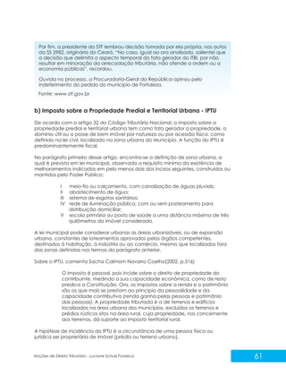 61
Noções de Direito Tributário - Luciane Schulz Fonseca
Por fim, a presidente do STF lembrou decisão tomada por ela própria, nos autos
da SS 2982, originária do Ceará. “No caso, igual ao ora analisado, salientei que
a decisão que delimita o aspecto temporal do fato gerador do ITBI, por não
resultar em minoração da arrecadação tributária, não ofende a ordem ou a
economia públicas”, recordou.
Ouvida no processo, a Procuradoria-Geral da República opinou pelo
indeferimento do pedido do município de Fortaleza.
b) Imposto sobre a Propriedade Predial e Territorial Urbana - IPTU
De acordo com o artigo 32 do Código Tributário Nacional, o imposto sobre a
propriedade predial e territorial urbana tem como fato gerador a propriedade, o
domínio útil ou a posse de bem imóvel por natureza ou por acessão física, como
definido na lei civil, localizado na zona urbana do Município. A função do IPTU é
predominantemente fiscal.
No parágrafo primeiro desse artigo, encontra-se a definição de zona urbana, a
qual é prevista em lei municipal, observado o requisito mínimo da existência de
melhoramentos indicados em pelo menos dois dos incisos seguintes, construídos ou
mantidos pelo Poder Público:
I meio-fio ou calçamento, com canalização de águas pluviais;
II abastecimento de água;
III sistema de esgotos sanitários;
IV rede de iluminação pública, com ou sem posteamento para
distribuição domiciliar;
V escola primária ou posto de saúde a uma distância máxima de três
quilômetros do imóvel considerado.
A lei municipal pode considerar urbanas as áreas urbanizáveis, ou de expansão
urbana, constantes de loteamentos aprovados pelos órgãos competentes,
destinados à habitação, à indústria ou ao comércio, mesmo que localizados fora
das zonas definidas nos termos do parágrafo anterior.
Sobre o IPTU, comenta Sacha Calmom Navarro Coelho(2002, p.516)
O imposto é pessoal, pois incide sobre o direito de propriedade do
contribuinte, medindo a sua capacidade econômica, como de resto
predica a Constituição. Ora, os impostos sobre a renda e o patrimônio
são os que mais se prestam ao princípio da pessoalidade e da
capacidade contributiva (renda ganha pelas pessoas e patrimônio
das pessoas). A propriedade tributada é a de terrenos e edifícios
localizados na área urbana dos municípios, excluídos os terrenos e
prédios rústicos sitos na área rural, cuja propriedade, nos concernente
aos terrenos, dá suporte ao imposto territorial rural.
A hipótese de incidência do IPTU é a circunstância de uma pessoa física ou
jurídica ser proprietária de imóvel (prédio ou terreno urbano).
Fonte: www.stf.gov.br
 