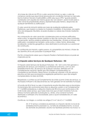 62 Noções de Direito Tributário - Luciane Schulz Fonseca
Já a base de cálculo do IPTU é o valor venal do imóvel, ou seja, o valor de
compra-e-venda que esse imóvel alcançaria em condições normais no mercado.
Sacha Calmon Navarro Coelho(2002, p.359) aduz que o IPTU “guarda estreita
correlação com aqueles do mesmo grupo dos 'ad valorem', posto incidir sobre o
valor venal da propriedade urbana, representada pelo terreno, desprovido de
qualquer benfeitoria ou edificação”.
O valor venal do imóvel é obtido por meio de avaliação realizada pelas
Prefeituras, que inserem os dados no Cadastro Imobiliário. O Município, ora sujeito
ativo da obrigação tributária, só pode atualizar os valores dos imóveis mediante
decreto.
Na composição do valor venal são considerados para os imóveis edificados,
entre outros, os seguintes fatores: padrão ou tipo de construção, área construída,
conservação, serviços públicos existentes nas imediações. Já para os imóveis não
edificados, consideram-se também, entre outros, a área, forma, dimensões,
localização, acidentes geográficos, área destinada à construção ou o potencial
de construção.
O contribuinte do imposto, sujeito passivo, é o proprietário do imóvel, o titular de
seu domínio útil ou seu possuidor a qualquer título.
Por fim, é importante saber que o Imposto Predial e Territorial Urbano só pode ser
majorado por lei.
c) Imposto sobre Serviços de Qualquer Natureza – ISS
O Imposto sobre Serviços de Qualquer Natureza - ISS - tem como fato gerador a
prestação de serviços, por empresa ou profissional autônomo, com ou sem
estabelecimento fixo, de serviços de qualquer natureza, definidos em Lei
Complementar nacional, desde que não estejam compreendidos na
competência dos Estados. Dessa forma, só pode ser cobrado o ISS dos serviços
previstos em lista que acompanha a legislação pertinente e que não estejam
compreendidos na área do ICMS.
Respeitado o contido na Lei Complementar da União quanto à lista de serviços, os
Municípios instituem o ISS descrevendo seu fato gerador em lei ordinária municipal.
A função do ISS é fiscal, ou seja, é importante receita tributária para os Municípios.
Os Municípios têm autonomia para fixar as alíquotas, porém a Lei Complementar
n.º 116/2003 estabeleceu a alíquota máxima de 5% (cinco por cento) para o ISS.
O ISS incide sobre serviço, que nada mais é do que um bem imaterial, fruto do
esforço humano aplicado à produção ou, ainda, uma conduta humana
destinada a satisfazer uma necessidade, para a qual é estabelecido um valor
econômico.
Confira-se, na íntegra, o contido nos artigos 3.º e 4.º da LC n.º 116/2003:
o
Art. 3 O serviço considera-se prestado e o imposto devido no local do
estabelecimento prestador ou, na falta do estabelecimento, no local
do domicílio do prestador, exceto nas hipóteses previstas nos incisos I a
 