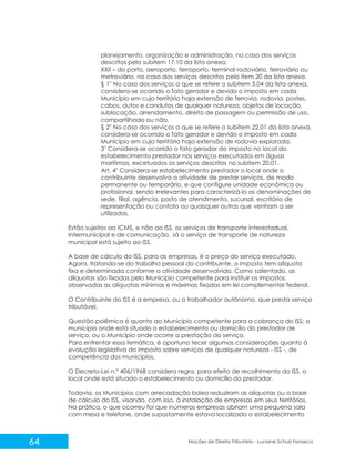 64 Noções de Direito Tributário - Luciane Schulz Fonseca
planejamento, organização e administração, no caso dos serviços
descritos pelo subitem 17.10 da lista anexa;
XXII – do porto, aeroporto, ferroporto, terminal rodoviário, ferroviário ou
metroviário, no caso dos serviços descritos pelo item 20 da lista anexa.
o
§ 1 No caso dos serviços a que se refere o subitem 3.04 da lista anexa,
considera-se ocorrido o fato gerador e devido o imposto em cada
Município em cujo território haja extensão de ferrovia, rodovia, postes,
cabos, dutos e condutos de qualquer natureza, objetos de locação,
sublocação, arrendamento, direito de passagem ou permissão de uso,
compartilhado ou não.
o
§ 2 No caso dos serviços a que se refere o subitem 22.01 da lista anexa,
considera-se ocorrido o fato gerador e devido o imposto em cada
Município em cujo território haja extensão de rodovia explorada.
o
3 Considera-se ocorrido o fato gerador do imposto no local do
estabelecimento prestador nos serviços executados em águas
marítimas, excetuados os serviços descritos no subitem 20.01.
o
Art. 4 Considera-se estabelecimento prestador o local onde o
contribuinte desenvolva a atividade de prestar serviços, de modo
permanente ou temporário, e que configure unidade econômica ou
profissional, sendo irrelevantes para caracterizá-lo as denominações de
sede, filial, agência, posto de atendimento, sucursal, escritório de
representação ou contato ou quaisquer outras que venham a ser
utilizadas.
Estão sujeitos ao ICMS, e não ao ISS, os serviços de transporte interestadual,
intermunicipal e de comunicação. Já o serviço de transporte de natureza
municipal está sujeito ao ISS.
A base de cálculo do ISS, para as empresas, é o preço do serviço executado.
Agora, tratando-se do trabalho pessoal do contribuinte, o imposto tem alíquota
fixa e determinada conforme a atividade desenvolvida. Como salientado, as
alíquotas são fixadas pelo Município competente para instituir os impostos,
observadas as alíquotas mínimas e máximas fixadas em lei complementar federal.
O Contribuinte do ISS é a empresa, ou o trabalhador autônomo, que presta serviço
tributável.
Questão polêmica é quanto ao Município competente para a cobrança do ISS: o
município onde está situado o estabelecimento ou domicílio do prestador de
serviço, ou o Município onde ocorre a prestação do serviço.
Para enfrentar essa temática, é oportuno tecer algumas considerações quanto à
evolução legislativa do imposto sobre serviços de qualquer natureza - ISS -, de
competência dos municípios.
O Decreto-Lei n.º 406/1968 considera regra, para efeito de recolhimento do ISS, o
local onde está situado o estabelecimento ou domicílio do prestador.
Todavia, os Municípios com arrecadação baixa reduziram as alíquotas ou a base
de cálculo do ISS, visando, com isso, à instalação de empresas em seus territórios.
Na prática, o que ocorreu foi que inúmeras empresas abriam uma pequena sala
com mesa e telefone, onde supostamente estava localizado o estabelecimento
 