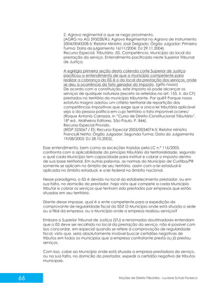 66 Noções de Direito Tributário - Luciane Schulz Fonseca
2. Agravo regimental a que se nega provimento.
(AGRG no AG 595028/RJ; Agravo Regimental no Agravo de Instrumento
2004/0043208-5; Relator Ministro José Delgado; Órgão Julgador: Primeira
Turma; Data do julgamento 16/11/2004; DJ 29.11.2004).
Recurso Especial. Tributário. ISS. Competência. Município do local da
prestação do serviço. Entendimento pacificado neste Superior Tribunal
de Justiça.
A egrégia primeira seção desta colenda corte Superior de Justiça
pacificou o entendimento de que o município competente para
realizar a cobrança do ISS é o do local da prestação dos serviços, onde
se deu a ocorrência do fato gerador do imposto. (grifo nosso)
De acordo com a constituição, este imposto só pode alcançar os
serviços de qualquer natureza (exceto os referidos no art. 155, II, da CF)
prestados no território do município tributante. Por quê? Porque nosso
estatuto magno adotou um critério territorial de repartição das
competências impositivas que exige que a única lei tributária aplicável
seja a da pessoa política em cujo território o fato imponível ocorreu'
(Roque Antonio Carrazza, in “Curso de Direito Constitucional Tributário”,
18ª ed., Malheiros Editores, São Paulo, P. 844).
Recurso Especial Provido.
(RESP 525067 / ES; Recurso Especial 2003/0034074-5; Relator Ministro
Franciulli Netto; Órgão Julgador: Segunda Turma; Data do Julgamento
19/08/2003; DJ 28.10.2003).
Esse entendimento, bem como as exceções trazidas pela LC n.º 116/2003,
confronta com a aplicabilidade do princípio tributário da territorialidade, segundo
o qual cada Município tem capacidade para instituir e cobrar o imposto dentro
de sua base territorial. Em outras palavras, as normas do Município de Curitiba/PR
somente se aplicam no âmbito de seu território, assim com a lei estadual é
aplicada no âmbito estadual, e a lei federal no âmbito nacional.
Nesse paradigma, o ISS é devido no local do estabelecimento prestador, ou em
sua falta, no domicílio do prestador, haja vista que compete a cada Município
tributar e cobrar os serviços que tenham sido prestados por empresas que estão
situadas em seu território.
Diante desse impasse, qual é o ente competente para a expedição do
comprovante de regularidade fiscal do ISS? O Município onde está situada a sede
ou a filial da empresa, ou o Município onde a empresa realizou serviços?
Embora o Superior Tribunal de Justiça (STJ) e renomados doutrinadores entendam
que o ISS deve ser recolhido no local da prestação do serviço, não é possível com
isso concordar, em especial quando se refere à comprovação de regularidade
fiscal, visto que, seria absolutamente inviável buscar certidões negativas de
tributos em todos os municípios que a empresa contratante presta ou já prestou
serviços.
Com isso, cabe ao Município onde está situada a empresa prestadora do serviço,
ou na sua falta, no domicílio do prestador, expedir a certidão negativa de tributos
municipais.
 