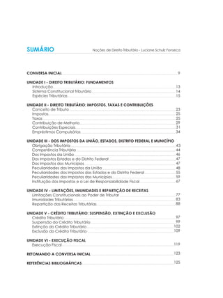 9
13
14
15
23
25
25
29
31
34
43
44
46
47
47
48
55
59
67
77
83
88
97
99
102
109
119
123
125
SUMÁRIO
.....................................................................................................................................................
...........................................................................................................................................................................................................
............................................................................................................................................................................................
.........................................................................................................................................................................................................................
................................................................................................................................................................................................................................
...........................................................................................................................................................................................................................................
.........................................................................................................................................................................
.................................................................................................................................................................................
.......................................................................................................................................................................
.........................................................................................................................................................................................
...............................................................................................................................................................................
...................................................................................................................................................................................
......................................................................................................................
.................................................................................................................................................................
.................................................................................................................................
................................................................................................................
.......................................................
...............................................................
...................................................................................................
.....................................................................................................................................................................................
...........................................................................................................................................
.....................................................................................................................................................................................................
......................................................................................................................................................
..........................................................................................................................................................
..........................................................................................................................................................
......................................................................................................................................................................................................
...................................................................................................................................................
......................................................................................................................................... .........................
.
...............................................................................................................................................................................................
CONVERSA INICIAL
UNIDADE I - DIREITO TRIBUTÁRIO: FUNDAMENTOS
Introdução
Sistema Constitucional Tributário
Espécies Tributárias
UNIDADE II - DIREITO TRIBUTÁRIO: IMPOSTOS, TAXAS E CONTRIBUIÇÕES
Conceito de Tributo
Impostos
Taxas
Contribuição de Melhoria
Contribuições Especiais
Empréstimos Compulsórios
UNIDADE III - DOS IMPOSTOS DA UNIÃO, ESTADOS, DISTRITO FEDERAL E MUNICÍPIO
Obrigação Tributária
Competência Tributária
Dos Impostos da União
Dos Impostos Estados e do Distrito Federal
Dos Impostos dos Municípios
Peculiaridades dos Impostos da União
Peculiaridades dos Impostos dos Estados e do Distrito Federal
Peculiaridades dos Impostos dos Municípios
Instituição dos Impostos e a Lei de Responsabilidade Fiscal
UNIDADE IV - LIMITAÇÕES, IMUNIDADES E REPARTIÇÃO DE RECEITAS
Limitações Constitucionais ao Poder de Tributar
Imunidades Tributárias
Repartição das Receitas Tributárias
UNIDADE V - CRÉDITO TRIBUTÁRIO: SUSPENSÃO, EXTINÇÃO E EXCLUSÃO
Crédito Tributário
Suspensão do Crédito Tributário
Extinção do Crédito Tributário
Exclusão do Crédito Tributário
UNIDADE VI - EXECUÇÃO FISCAL
Execução Fiscal
RETOMANDO A CONVERSA INICIAL
REFERÊNCIAS BIBLIOGRÁFICAS
Noções de Direito Tributário - Luciane Schulz Fonseca
 