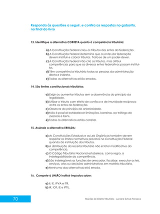 70 Noções de Direito Tributário - Luciane Schulz Fonseca
Responda às questões a seguir, e confira as respostas no gabarito,
no final do livro
13. Identifique a alternativa CORRETA quanto à competência tributária:
a) A Constituição Federal criou os tributos dos entes da federação.
b) A Constituição Federal determina que os entes da federação
devem instituir e cobrar tributos. Trata-se de um poder-dever.
c) A Constituição Federal não cria os tributos, mas atribui
competências para que os diversos entes federativos possam instituí-
los.
d) Têm competência tributária todas as pessoas da administração
direta e indireta.
e) Todas as alternativas estão erradas.
14. São limites constitucionais tributários:
a) Exigir ou aumentar tributos sem a observância do princípio da
legalidade.
b) Utilizar o tributo com efeito de confisco e de imunidade recíproca
entre os entes da federação.
c) Observar do princípio da anterioridade.
d) Não é possível estabelecer limitações, barreiras, ao tráfego de
pessoas e bens.
e) Todas as alternativas estão corretas
15. Assinale a alternativa ERRADA:
a) As Constituições Estaduais e as Leis Orgânicas também devem
respeitar os limites normativos previstos na Constituição Federal
quando da instituição dos tributos.
b) A distribuição da receita tributária não é fator modificativo da
competência.
c) O Código Tributário Nacional estabelece, como regra, a
indelegabilidade da competência.
d) São indelegáveis as funções de arrecadar, fiscalizar, executar as leis,
serviços, atos ou decisões administrativas em matéria tributária.
e) Nenhuma das alternativas está errada.
16. Compete à UNIÃO instituir impostos sobre:
a) II, IE, IPVA e ITR.
b) IR, IOF, IE e IPTU.
 