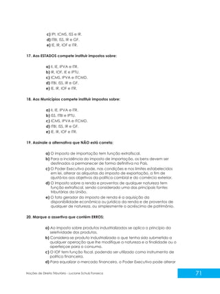 71
Noções de Direito Tributário - Luciane Schulz Fonseca
c) IPI, ICMS, ISS e IR.
d) ITBI, ISS, IR e GF.
e) IE, IR, IOF e ITR.
17. Aos ESTADOS compete instituir impostos sobre:
a) II, IE, IPVA e ITR.
b) IR, IOF, IE e IPTU.
c) ICMS, IPVA e ITCMD.
d) ITBI, ISS, IR e GF.
e) IE, IR, IOF e ITR.
18. Aos Municípios compete instituir impostos sobre:
a) II, IE, IPVA e ITR.
b) ISS, ITBI e IPTU.
c) ICMS, IPVA e ITCMD.
d) ITBI, ISS, IR e GF.
e) IE, IR, IOF e ITR.
19. Assinale a alternativa que NÃO está correta:
a) O imposto de importação tem função extrafiscal.
b) Para a incidência do imposto de importação, os bens devem ser
destinados a permanecer de forma definitiva no País.
c) O Poder Executivo pode, nas condições e nos limites estabelecidos
em lei, alterar as alíquotas do imposto de exportação, a fim de
ajustá-los aos objetivos da política cambial e do comércio exterior.
d) O Imposto sobre a renda e proventos de qualquer natureza tem
função extrafiscal, sendo considerado uma das principais fontes
tributárias da União.
e) O fato gerador do imposto de renda é a aquisição da
disponibilidade econômica ou jurídica da renda e de proventos de
qualquer de natureza, ou simplesmente o acréscimo de patrimônio.
20. Marque a assertiva que contém ERROS:
a) Ao imposto sobre produtos industrializados se aplica o princípio da
seletividade dos produtos.
b) Considera-se produto industrializado o que tenha sido submetido a
qualquer operação que lhe modifique a natureza e a finalidade ou o
aperfeiçoe para o consumo.
c) O IOF tem função fiscal, podendo ser utilizado como instrumento de
política financeira.
d) Para equalizar o mercado financeiro, o Poder Executivo pode alterar
 