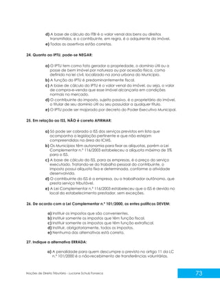 73
Noções de Direito Tributário - Luciane Schulz Fonseca
d) A base de cálculo do ITBI é o valor venal dos bens ou direitos
transmitidos, e o contribuinte, em regra, é o adquirente do imóvel.
e) Todas as assertivas estão corretas.
24. Quanto ao IPTU, pode-se NEGAR:
a) O IPTU tem como fato gerador a propriedade, o domínio útil ou a
posse de bem imóvel por natureza ou por acessão física, como
definido na lei civil, localizado na zona urbana do Município.
b) A função do IPTU é predominantemente fiscal.
c) A base de cálculo do IPTU é o valor venal do imóvel, ou seja, o valor
de compra-e-venda que esse imóvel alcançaria em condições
normais no mercado.
d) O contribuinte do imposto, sujeito passivo, é o proprietário do imóvel,
o titular de seu domínio útil ou seu possuidor a qualquer título.
e) O IPTU pode ser majorado por decreto do Poder Executivo Municipal.
25. Em relação ao ISS, NÃO é correto AFIRMAR:
a) Só pode ser cobrado o ISS dos serviços previstos em lista que
acompanha a legislação pertinente e que não estejam
compreendidos na área do ICMS.
b) Os Municípios têm autonomia para fixar as alíquotas, porém a Lei
Complementar n.º 116/2003 estabeleceu a alíquota máxima de 5%
para o ISS.
c) A base de cálculo do ISS, para as empresas, é o preço do serviço
executado. Tratando-se do trabalho pessoal do contribuinte, o
imposto possui alíquota fixa e determinada, conforme a atividade
desenvolvida.
d) O contribuinte do ISS é a empresa, ou o trabalhador autônomo, que
presta serviço tributável.
e) A Lei Complementar n.º 116/2003 estabeleceu que o ISS é devido no
local do estabelecimento prestador, sem exceções.
26. De acordo com a Lei Complementar n.º 101/2000, os entes políticos DEVEM:
a) Instituir os impostos que são convenientes.
b) Instituir somente os impostos que têm função fiscal.
c) Instituir somente os impostos que têm função extrafiscal.
d) Instituir, obrigatoriamente, todos os impostos.
e) Nenhuma das alternativas está correta.
27. Indique a alternativa ERRADA:
a) A penalidade para quem descumpre o previsto no artigo 11 da LC
n.º 101/2000 é o não-recebimento de transferências voluntárias.
 