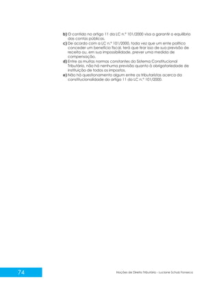 74 Noções de Direito Tributário - Luciane Schulz Fonseca
b) O contido no artigo 11 da LC n.º 101/2000 visa a garantir o equilíbrio
das contas públicas.
c) De acordo com a LC n.º 101/2000, toda vez que um ente político
conceder um benefício fiscal, terá que tirar isso de sua previsão de
receita ou, em sua impossibilidade, prever uma medida de
compensação.
d) Entre as muitas normas constantes do Sistema Constitucional
Tributário, não há nenhuma previsão quanto à obrigatoriedade de
instituição de todos os impostos.
e) Não há questionamento algum entre os tributaristas acerca da
constitucionalidade do artigo 11 do LC n.° 101/2000.
 