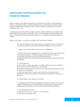 77
Noções de Direito Tributário - Luciane Schulz Fonseca
LIMITAÇÕES CONSTITUCIONAIS AO
PODER DE TRIBUTAR
Nesta unidade, será objeto de estudo as limitações ao Poder Constitucional de
Tributar. Isso significa que os entes da federação, ao instituírem impostos, devem
respeitar regras. Essas limitações estão substanciadas em princípios, que serão
analisados um a um.
O poder que os entes políticos (União, Estados, Distrito Federal e Municípios) têm
para instituir impostos não é ilimitado. Isto é, a Constituição Federal (artigos 150 a
152) e o Código Tributário Nacional (artigos 9º a 11) impõem limites ao poder de
tributar.
Segue, na íntegra, o contido nos artigos da Constituição Federal:
Art. 150. Sem prejuízo de outras garantias asseguradas ao contribuinte,
é vedado à União, aos Estados, ao Distrito Federal e aos Municípios:
I - exigir ou aumentar tributo sem lei que o estabeleça;
II - instituir tratamento desigual entre contribuintes que se encontrem em
situação equivalente, proibida qualquer distinção em razão de
ocupação profissional ou função por eles exercida,
independentemente da denominação jurídica dos rendimentos, títulos
ou direitos;
III - cobrar tributos:
a) em relação a fatos geradores ocorridos antes do início da vigência
da lei que os houver instituído ou aumentado;
b) no mesmo exercício financeiro em que haja sido publicada a lei que
os instituiu ou aumentou;
c) antes de decorridos noventa dias da data em que haja sido
publicada a lei que os instituiu ou aumentou, observado o disposto na
alínea b;
IV - utilizar tributo com efeito de confisco;
V - estabelecer limitações ao tráfego de pessoas ou bens, por meio de
tributos interestaduais ou intermunicipais, ressalvada a cobrança de
pedágio pela utilização de vias conservadas pelo Poder Público;
VI - instituir impostos sobre:
a) patrimônio, renda ou serviços, uns dos outros;
b) templos de qualquer culto;
 