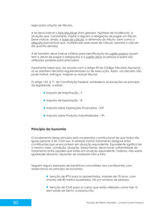 80 Noções de Direito Tributário - Luciane Schulz Fonseca
regra para criação de tributos.
A lei deve indicar o fato tributável (fato gerador, hipótese de incidência), a
situação que, constatada, impõe a alguém a obrigação de pagar um tributo.
Deve indicar, ainda, a base de cálculo, a dimensão do tributo, bem como a
alíquota (percentual que, multiplicado pela base de cálculo, permite o cálculo
da quantia devida).
A lei também deve indicar critérios para identificação do sujeito passivo (quem
tem o dever de pagar a obrigação) e o sujeito ativo (a pessoa a quem são
atribuídos poderes para arrecadar).
Importante saber que, de acordo com o artigo 99 do Código Tributário Nacional,
só se admitem decretos regulamentares ou de execução. Assim, um decreto não
pode instituir, extinguir, majorar ou reduzir tributos.
O artigo 153, § 1º, da Constituição Federal, estabelece as exceções ao princípio
da legalidade, a saber:
Imposto de Importação - II
Imposto de Exportação - IE
Imposto sobre Operações Financeiras - IOF
Imposto sobre Produtos Industrializados – IPI
Princípio da Isonomia
O fundamento desse princípio está na premissa constitucional de que todos são
iguais perante a lei. Com isso, é vedado instituir tratamento desigual entre
contribuintes que se encontrem em situação equivalente. Equivalente significa ter
o mesmo valor, condição, situação. Dessa forma, deve haver uniformidade de
tratamento entre aqueles que estão em situação equivalente. Todavia, não existe
igualdade absoluta, devendo ser analisada fato a fato.
Seguem alguns exemplos de benefícios concedidos aos contribuintes com
observância ao princípio da isonomia:
Isenção de IPTU para os aposentados, maiores de 70 anos, com
imóveis até 80 metros quadrados. Há um universo de pessoas.
Isenção de ICMS para os carros que serão utilizados como táxi. O
bem pode ser isento, a pessoa não.
 