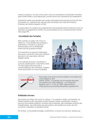 SABER M
84 Noções de Direito Tributário - Luciane Schulz Fonseca
renda ou serviços, uns dos outros, bem como as autarquias e fundações mantidas
pelo Poder Público. Essa disposição constitucional visa à proteção do federalismo.
Importante saber que aquele que vende mercadoria para pessoa imune não tem
imunidade. Ex. aquisição de veículos pelo Município, por meio de licitação.
Empresa vencedora pagará o ICMS.
A pessoa física ou jurídica que adquire bem imóvel pertencente à pessoa imune se
submete ao pagamento do ITBI. Já uma entidade imune comprando bem imóvel
não paga ITBI.
Imunidade dos Templos
Está contida no artigo 150, inciso VI,
alínea 'b', a imunidade que protege o
patrimônio, a renda e os serviços
relacionados com as finalidades
essenciais de qualquer templo.
O fundamento é garantir a liberdade
de crença, tendo em vista que o Brasil é
país laico, isto quer dizer, não tem
religião oficial.
A imunidade alcança o seminário, a
casa do padre/pastor, automóvel, rede
TV; para alguns alcança até a
comercialização de camisetas, imagens
(tudo que estiver no nome da Igreja).
Para saber mais acerca da Imunidade concedida aos
cultos religiosos, leia:
LEMOS, Pedro. A supressão da imunidade tributária
concedida aos cultos religiosos . Jus Navigandi,
Teresina, ano 7, n.º 66, jun. 2003. Disponível em:
<http://jus2.uol.com.br/doutrina/texto.asp?id=4179
Entidades Imunes
Nos termos do artigo 150, inciso VI, alínea 'c', é vedado à União, aos Estados, ao
Distrito Federal e aos Municípios instituir impostos sobre o patrimônio, renda e
serviços dos partidos políticos, inclusive das fundações, das entidades sindicais dos
trabalhadores, das instituições de educação e de assistência social, sem fins
lucrativos, atendidos os requisitos da lei.
Em síntese, a imunidade protege o patrimônio, a renda e os serviços, desde que
 