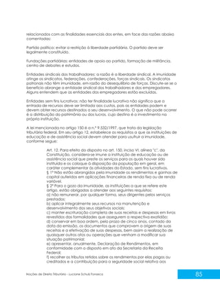 85
Noções de Direito Tributário - Luciane Schulz Fonseca
relacionados com as finalidades essenciais dos entes, em face das razões abaixo
comentadas:
Partido político: evitar a restrição à liberdade partidária. O partido deve ser
legalmente constituído.
Fundações partidárias: entidades de apoio ao partido, formação de militância,
centro de debates e estudos.
Entidades sindicais dos trabalhadores: a razão é a liberdade sindical. A imunidade
atinge os sindicatos, federações, confederações, forças sindicais. Os sindicatos
patronais não têm imunidade, em razão do desequilíbrio de forças. Discute-se se o
benefício abrange a entidade sindical dos trabalhadores e dos empregadores.
Alguns entendem que as entidades dos empregadores estão excluídas.
Entidades sem fins lucrativos: não ter finalidade lucrativa não significa que a
entrada de recursos deve ser limitada aos custos, pois as entidades podem e
devem obter recursos destinados a seu desenvolvimento. O que não pode ocorrer
é a distribuição do patrimônio ou dos lucros, cujo destino é o investimento na
própria instituição.
A lei mencionada no artigo 150 é a n.º 9.532/1997, que trata da legislação
tributária federal. Em seu artigo 12, estabelece os requisitos a que as instituições de
educação e de assistência social devem atender para usufruir a imunidade,
conforme segue:
Art. 12. Para efeito do disposto no art. 150, inciso VI, alínea "c", da
Constituição, considera-se imune a instituição de educação ou de
assistência social que preste os serviços para os quais houver sido
instituída e os coloque à disposição da população em geral, em
caráter complementar às atividades do Estado, sem fins lucrativos.
§ 1º Não estão abrangidos pela imunidade os rendimentos e ganhos de
capital auferidos em aplicações financeiras de renda fixa ou de renda
variável.
§ 2º Para o gozo da imunidade, as instituições a que se refere este
artigo, estão obrigadas a atender aos seguintes requisitos:
a) não remunerar, por qualquer forma, seus dirigentes pelos serviços
prestados;
b) aplicar integralmente seus recursos na manutenção e
desenvolvimento dos seus objetivos sociais;
c) manter escrituração completa de suas receitas e despesas em livros
revestidos das formalidades que assegurem a respectiva exatidão;
d) conservar em boa ordem, pelo prazo de cinco anos, contado da
data da emissão, os documentos que comprovem a origem de suas
receitas e a efetivação de suas despesas, bem assim a realização de
quaisquer outros atos ou operações que venham a modificar sua
situação patrimonial;
e) apresentar, anualmente, Declaração de Rendimentos, em
conformidade com o disposto em ato da Secretaria da Receita
Federal;
f) recolher os tributos retidos sobre os rendimentos por elas pagos ou
creditados e a contribuição para a seguridade social relativa aos
 