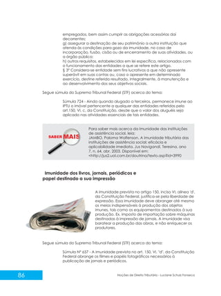 SABER M
86 Noções de Direito Tributário - Luciane Schulz Fonseca
empregados, bem assim cumprir as obrigações acessórias daí
decorrentes;
g) assegurar a destinação de seu patrimônio a outra instituição que
atenda às condições para gozo da imunidade, no caso de
incorporação, fusão, cisão ou de encerramento de suas atividades, ou
a órgão público;
h) outros requisitos, estabelecidos em lei específica, relacionados com
o funcionamento das entidades a que se refere este artigo.
§ 3º Considera-se entidade sem fins lucrativos a que não apresente
superávit em suas contas ou, caso o apresente em determinado
exercício, destine referido resultado, integralmente, à manutenção e
ao desenvolvimento dos seus objetivos sociais.
Segue súmula do Supremo Tribunal Federal (STF) acerca do tema:
Súmula 724 - Ainda quando alugado a terceiros, permanece imune ao
IPTU o imóvel pertencente a qualquer das entidades referidas pelo
art.150, VI, c, da Constituição, desde que o valor dos aluguéis seja
aplicado nas atividades essenciais de tais entidades.
Para saber mais acerca da Imunidade das instituições
de assistência social, leia:
JAMBO, Paloma Wolfenson. A imunidade tributária das
instituições de assistência social: eficácia e
aplicabilidade imediata. Jus Navigandi, Teresina, ano
7, n. 64, abr. 2003. Disponível em:
<http://jus2.uol.com.br/doutrina/texto.asp?id=3990
Imunidade dos livros, jornais, periódicos e
papel destinado a sua impressão
Segue súmula do Supremo Tribunal Federal (STF) acerca do tema:
Súmula Nº 657 - A imunidade prevista no art. 150, VI, "d", da Constituição
Federal abrange os filmes e papéis fotográficos necessários à
publicação de jornais e periódicos.
A imunidade prevista no artigo 150, inciso VI, alínea 'd',
da Constituição Federal, justifica-se pela liberdade de
expressão. Essa imunidade deve abranger até mesmo
os meios indispensáveis à produção dos objetos
imunes, tais como os equipamentos destinados à sua
produção. Ex. imposto de importação sobre máquinas
destinadas à impressão de jornais. A imunidade visa
baratear a produção das obras, e não enriquecer os
produtores.
 
