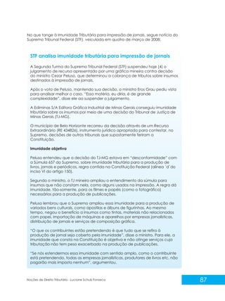 87
Noções de Direito Tributário - Luciane Schulz Fonseca
STF analisa imunidade tributária para impressão de jornais
A Segunda Turma do Supremo Tribunal Federal (STF) suspendeu hoje (4) o
julgamento de recurso apresentado por uma gráfica mineira contra decisão
do ministro Cezar Peluso, que determinou a cobrança de tributos sobre insumos
destinados à impressão de jornais.
Após o voto de Peluso, mantendo sua decisão, o ministro Eros Grau pediu vista
para analisar melhor o caso. “Essa matéria, eu diria, é de grande
complexidade”, disse ele ao suspender o julgamento.
A Ediminas S/A Editora Gráfica Industrial de Minas Gerais conseguiu imunidade
tributária sobre os insumos por meio de uma decisão do Tribunal de Justiça de
Minas Gerais (TJ-MG).
O município de Belo Horizonte recorreu da decisão através de um Recurso
Extraordinário (RE 434826), instrumento jurídico apropriado para contestar, no
Supremo, decisões de outros tribunais que supostamente feriram a
Constituição.
Imunidade objetiva
Peluso entendeu que a decisão do TJ-MG estava em “desconformidade” com
a Súmula 657 do Supremo, sobre imunidade tributária para a produção de
livros, jornais e periódicos, regra contida na Constituição Federal (alínea ´d`do
inciso VI do artigo 150).
Segundo o ministro, o TJ mineiro ampliou o entendimento da súmula para
insumos que não constam nela, como alguns usados na impressão. A regra dá
imunidade, tão-somente, para os filmes e papéis (como o fotográfico)
necessários para a produção de publicações.
Peluso lembrou que o Supremo ampliou essa imunidade para a produção de
variados bens culturais, como apostilas e álbuns de figurinhas. Ao mesmo
tempo, negou o benefício a insumos como tintas, materiais não relacionados
com papel, importação de máquinas e aparelhos por empresas jornalísticas,
distribuição de jornais e serviços de composição gráfica.
“O que os contribuintes estão pretendendo é que tudo que se refira à
produção de jornal seja coberto pela imunidade”, disse o ministro. Para ele, a
imunidade que consta na Constituição é objetiva e não atinge serviços cuja
tributação não tem peso exacerbado na produção de publicações.
“Se nós estendermos essa imunidade com sentido amplo, como o contribuinte
está pretendendo, todas as empresas jornalísticas, produtores de livros etc. não
pagarão mais imposto nenhum”, argumentou.
No que tange à Imunidade Tributária para impressão de jornais, segue notícia do
Supremo Tribunal Federal (STF), veiculada em quatro de março de 2008:
 