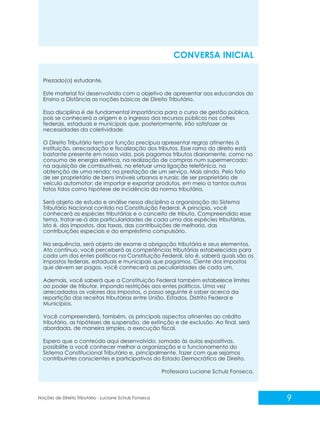 Prezado(a) estudante,
Este material foi desenvolvido com o objetivo de apresentar aos educandos do
Ensino a Distância as noções básicas de Direito Tributário.
Essa disciplina é de fundamental importância para o curso de gestão pública,
pois se conhecerá a origem e o ingresso dos recursos públicos nos cofres
federais, estaduais e municipais que, posteriormente, irão satisfazer as
necessidades da coletividade.
O Direito Tributário tem por função precípua apresentar regras atinentes à
instituição, arrecadação e fiscalização dos tributos. Esse ramo do direito está
bastante presente em nossa vida, pois pagamos tributos diariamente, como no
consumo de energia elétrica, na realização de compras num supermercado;
na aquisição de combustíveis, no efetuar uma ligação telefônica, na
obtenção de uma renda; na prestação de um serviço. Mais ainda. Pelo fato
de ser proprietário de bens imóveis urbanos e rurais; de ser proprietário de
veículo automotor; de importar e exportar produtos, em meio a tantos outros
fatos tidos como hipótese de incidência da norma tributária.
Será objeto de estudo e análise nessa disciplina a organização do Sistema
Tributário Nacional contido na Constituição Federal. A princípio, você
conhecerá as espécies tributárias e o conceito de tributo. Compreendido esse
tema, tratar-se-á das particularidades de cada uma das espécies tributárias,
isto é, dos impostos, das taxas, das contribuições de melhoria, das
contribuições especiais e do empréstimo compulsório.
Na sequência, será objeto de exame a obrigação tributária e seus elementos.
Ato contínuo, você perceberá as competências tributárias estabelecidas para
cada um dos entes políticos na Constituição Federal, isto é, saberá quais são os
impostos federais, estaduais e municipais que pagamos. Ciente dos impostos
que devem ser pagos, você conhecerá as peculiaridades de cada um.
Ademais, você saberá que a Constituição Federal também estabelece limites
ao poder de tributar, impondo restrições aos entes políticos. Uma vez
arrecadados os valores dos impostos, o passo seguinte é saber acerca da
repartição das receitas tributárias entre União, Estados, Distrito Federal e
Municípios.
Você compreenderá, também, os principais aspectos atinentes ao crédito
tributário, as hipóteses de suspensão, de extinção e de exclusão. Ao final, será
abordada, de maneira simples, a execução fiscal.
Espero que o conteúdo aqui desenvolvido, somado às aulas expositivas,
possibilite a você conhecer melhor a organização e o funcionamento do
Sistema Constitucional Tributário e, principalmente, fazer com que sejamos
contribuintes conscientes e participativos do Estado Democrático de Direito.
Professora Luciane Schulz Fonseca.
CONVERSA INICIAL
9
Noções de Direito Tributário - Luciane Schulz Fonseca
 