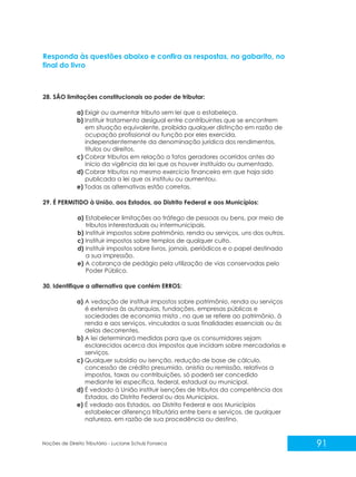 91
Noções de Direito Tributário - Luciane Schulz Fonseca
Responda às questões abaixo e confira as respostas, no gabarito, no
final do livro
28. SÃO limitações constitucionais ao poder de tributar:
a) Exigir ou aumentar tributo sem lei que o estabeleça.
b) Instituir tratamento desigual entre contribuintes que se encontrem
em situação equivalente, proibida qualquer distinção em razão de
ocupação profissional ou função por eles exercida,
independentemente da denominação jurídica dos rendimentos,
títulos ou direitos.
c) Cobrar tributos em relação a fatos geradores ocorridos antes do
início da vigência da lei que os houver instituído ou aumentado.
d) Cobrar tributos no mesmo exercício financeiro em que haja sido
publicada a lei que os instituiu ou aumentou.
e) Todas as alternativas estão corretas.
29. É PERMITIDO à União, aos Estados, ao Distrito Federal e aos Municípios:
a) Estabelecer limitações ao tráfego de pessoas ou bens, por meio de
tributos interestaduais ou intermunicipais.
b) Instituir impostos sobre patrimônio, renda ou serviços, uns dos outros.
c) Instituir impostos sobre templos de qualquer culto.
d) Instituir impostos sobre livros, jornais, periódicos e o papel destinado
a sua impressão.
e) A cobrança de pedágio pela utilização de vias conservadas pelo
Poder Público.
30. Identifique a alternativa que contém ERROS:
a) A vedação de instituir impostos sobre patrimônio, renda ou serviços
é extensiva às autarquias, fundações, empresas públicas e
sociedades de economia mista , no que se refere ao patrimônio, à
renda e aos serviços, vinculados a suas finalidades essenciais ou às
delas decorrentes.
b) A lei determinará medidas para que os consumidores sejam
esclarecidos acerca dos impostos que incidam sobre mercadorias e
serviços.
c) Qualquer subsídio ou isenção, redução de base de cálculo,
concessão de crédito presumido, anistia ou remissão, relativos a
impostos, taxas ou contribuições, só poderá ser concedido
mediante lei específica, federal, estadual ou municipal.
d) É vedado à União instituir isenções de tributos da competência dos
Estados, do Distrito Federal ou dos Municípios.
e) É vedado aos Estados, ao Distrito Federal e aos Municípios
estabelecer diferença tributária entre bens e serviços, de qualquer
natureza, em razão de sua procedência ou destino.
 