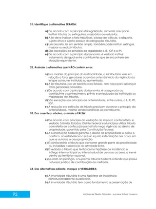 92 Noções de Direito Tributário - Luciane Schulz Fonseca
31. Identifique a alternativa ERRADA:
a) De acordo com o princípio da legalidade, somente a lei pode
instituir tributos ou extinguí-los, majorá-los ou reduzí-los.
b) A lei deve indicar o fato tributável, a base de cálculo, a alíquota,
sujeito ativo e sujeito passivo da obrigação tributária.
c) Um decreto, lei em sentido amplo, também pode instituir, extinguir,
majorar ou reduzir tributos.
d) São exceções ao princípio da legalidade II, IE, IOF e o IPI.
e) De acordo com o princípio da isonomia, é vedado instituir
tratamento desigual entre contribuintes que se encontrem em
situação equivalente.
32. Assinale a alternativa que NÃO contém erros:
a) Nos moldes do princípio da irretroatidade, a lei tributária vale em
relação a fatos geradores ocorridos antes do início da vigência da
lei que os houver instituído ou aumentado.
b) A lei tributária, por ser benéfica ao Estado, tem força para alcançar
fatos geradores passados.
c) De acordo com o princípio da isonomia, é assegurado ao
contribuinte o conhecimento prévio e antecipado da instituição ou
majoração dos tributos.
d) São exceções ao princípio da anterioridade, entre outros, o II, IE, IPI,
IOF.
e) A redução e a extinção de tributo precisam observar o princípio da
anterioridade, mesmo sendo benéficas ao contribuinte.
33. Das assertivas abaixo, assinale a FALSA:
a) De acordo com princípio da vedação do imposto confiscatório, é
vedado à União, Estados, Distrito Federal e Municípios utilizar tributo
com efeito de confisco já que tal fato nega vigência ao direito de
propriedade, garantido pela Constituição Federal.
b) A Constituição Federal garante o direito de propriedade e coíbe o
confisco, ao estabelecer a prévia e justa indenização nos casos em
que se autorize a desapropriação.
c) É confiscatório o tributo que consome grande parte da propriedade
ou inviabiliza o exercício da atividade lícita.
d) É vedado o tributo que tenha como hipótese de incidência o
tráfego intermunicipal ou interestadual de pessoas ou bens, o ir-e-vir
dentro do território nacional.
e) Quanto ao pedágio, o Supremo Tribunal Federal entende que possui
natureza jurídica de contribuição de melhoria.
34. Das alternativas adiante, marque a VERDADEIRA:
a) A imunidade tributária é uma hipótese de incidência
constitucionalmente qualificada.
b) A imunidade tributária tem como fundamento a preservação de
 