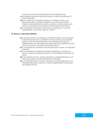 93
Noções de Direito Tributário - Luciane Schulz Fonseca
valores que a Constituição Federal reputa insignificantes.
c) Imunidade tributária e isenção possuem o mesmo significado no
Direito Tributário.
d) Nos moldes da imunidade recíproca, é vedado à União, aos
Estados-Membros, ao Distrito Federal e aos Municípios instituir
impostos sobre patrimônio, renda ou serviços, uns dos outros, bem
como as autarquias e fundações mantidas pelo Poder Público.
e) A imunidade dos templos não alcança o seminário, a casa do
padre/pastor, automóvel, rede TV e outros.
35. Marque a alternativa ERRADA:
a) É vedado à União, aos Estados, ao Distrito Federal e aos Municípios
instituir impostos sobre o patrimônio, renda e serviços dos partidos
políticos, inclusive das fundações, das entidades sindicais dos
trabalhadores, das instituições de educação e de assistência social,
sem fins lucrativos, atendidos os requisitos da lei.
b) A imunidade das entidades sindicais abrange, inclusive, os sindicatos
patronais.
c) A imunidade das entidades protege o patrimônio, a renda e os
serviços, desde que relacionados com as finalidades essenciais dos
entes.
d) A imunidade dos livros, jornais, periódicos e papel destinado a sua
impressão justifica-se pela liberdade de expressão.
e) A imunidade dos livros, jornais, periódicos e papel destinado a sua
impressão abrange, inclusive, os meios indispensáveis à produção
dos objetos imunes.
 