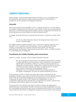 97
Noções de Direito Tributário - Luciane Schulz Fonseca
CRÉDITO TRIBUTÁRIO
Nesta unidade você compreenderá crédito tributário, que se materializa num
procedimento administrativo, denominado lançamento, o qual verifica a
ocorrência do fato gerador da obrigação tributária.
Conceito
Para Hugo de Brito Machado(2004, p.151) “o crédito tributário é o vínculo jurídico,
de natureza obrigacional, por força da qual o Estado (sujeito ativo) pode exigir do
particular, o contribuinte responsável (sujeito passivo), o pagamento do tributo ou
da penalidade pecuniária (objeto da relação obrigacional)”.
O Código Tributário Nacional contempla esse instituto no capítulo III, artigos 139 a
193.
Art.139. O crédito tributário decorre da obrigação principal e tem a
mesma natureza desta.
Em singelas palavras pode-se afirmar que, ocorrendo a hipótese prevista na lei
tributária, com a ocorrência do fato gerador, nasce a obrigação tributária.
Todavia, é necessário que o Estado constitua esse crédito, por meio do
procedimento administrativo denominado lançamento. Assim, o crédito tributário
é a materialização da obrigação.
Constituição do Crédito Tributário pelo Lançamento
Veja-se o contido no artigo 142 do Código Tributário Nacional:
Art.142. Compete privativamente à autoridade administrativa constituir
o crédito tributário pelo lançamento, assim entendido o procedimento
administrativo tendente a verificar a ocorrência do fato gerador da
obrigação correspondente, determinar a matéria tributável, calcular o
montante do tributo devido, identificar o sujeito passivo e, sendo o
caso, propor a aplicação da penalidade cabível.
Parágrafo único. A atividade Administrativa de lançamento é
vinculada e obrigatória, sob pena de responsabilidade funcional.
O lançamento constitui o crédito tributário declarando a preexistência da
obrigação tributária, que surgiu em virtude da ocorrência do fato gerador definido
na lei. Trata-se de atividade obrigatória e vinculada que se conclui com a
notificação do sujeito passivo. Ele é dotado de exigibilidade, ou seja, o
contribuinte notificado deve providenciar o pagamento da dívida, sob pena da
autoridade administrativa aplicar as sanções cabíveis.
O lançamento é ato privativo da Fazenda Pública credora da obrigação e
obrigatório para a autoridade tributária, sob pena de responsabilidade funcional.
Só a autoridade administrativa que tenha competência para tanto, isto é, prevista
na lei, pode lançar o tributo. É obrigatório, porque sem lançamento não há tributo
 